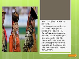 нь илүү гаргасан хувцас
хийжээ.
Ингэж халх эмэгтэйчууд
дээлний мөр түнтгэр
хэлбэртэй болсон нь
бүсгүйчүүдийн ялгуулсан
гавьяаг илтгэж буй хэрэг
аж. Энэчилэн Монгол
үндэсний хувцасны зах
ханцуй зэрэг хэсэг бvp
нь цаанаа билгэдэл, зан
үйл, түүx домгийг агуулж
байдаг юм
 