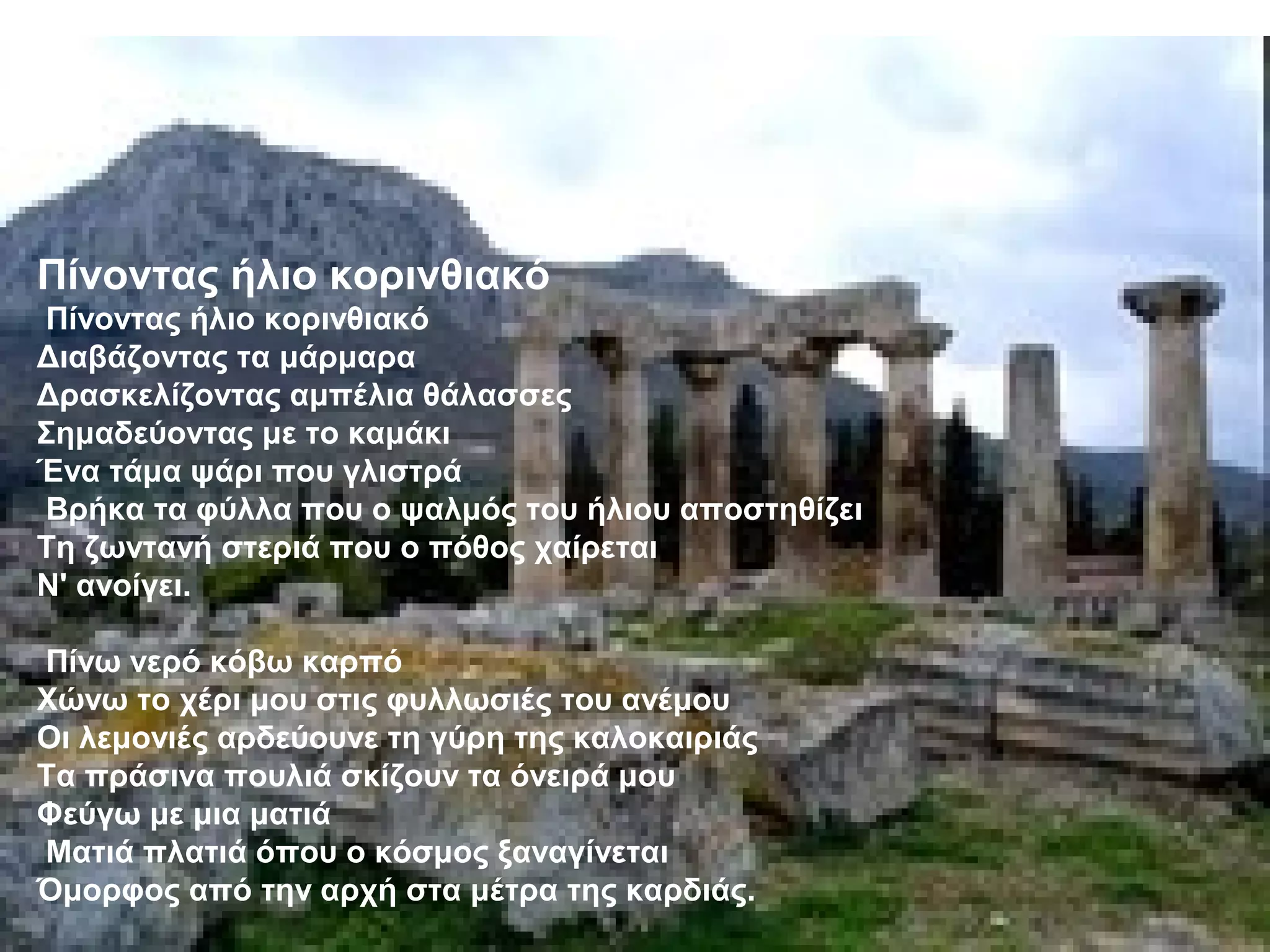 Πίνοντας ήλιο κορινθιακό
Πίνοντας ήλιο κορινθιακό
Διαβάζοντας τα μάρμαρα
Δρασκελίζοντας αμπέλια θάλασσες
Σημαδεύοντας με το καμάκι
Ένα τάμα ψάρι που γλιστρά
Βρήκα τα φύλλα που ο ψαλμός του ήλιου αποστηθίζει
Τη ζωντανή στεριά που ο πόθος χαίρεται
Ν' ανοίγει.
Πίνω νερό κόβω καρπό
Χώνω το χέρι μου στις φυλλωσιές του ανέμου
Οι λεμονιές αρδεύουνε τη γύρη της καλοκαιριάς
Τα πράσινα πουλιά σκίζουν τα όνειρά μου
Φεύγω με μια ματιά
Ματιά πλατιά όπου ο κόσμος ξαναγίνεται
Όμορφος από την αρχή στα μέτρα της καρδιάς.
 