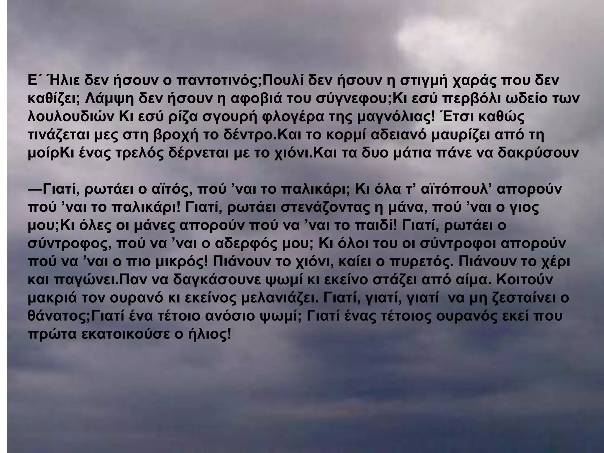 E´ Ήλιε δεν ήσουν ο παντοτινός;Πουλί δεν ήσουν η στιγμή χαράς που δεν
καθίζει; Λάμψη δεν ήσουν η αφοβιά του σύγνεφου;Κι εσύ περβόλι ωδείο των
λουλουδιών Kι εσύ ρίζα σγουρή φλογέρα της μαγνόλιας! Έτσι καθώς
τινάζεται μες στη βροχή το δέντρο.Kαι το κορμί αδειανό μαυρίζει από τη
μοίρKι ένας τρελός δέρνεται με το χιόνι.Kαι τα δυο μάτια πάνε να δακρύσουν
―Γιατί, ρωτάει ο αϊτός, πού ’ναι το παλικάρι; Κι όλα τ’ αϊτόπουλ’ απορούν
πού ’ναι το παλικάρι! Γιατί, ρωτάει στενάζοντας η μάνα, πού ’ναι ο γιος
μου;Κι όλες οι μάνες απορούν πού να ’ναι το παιδί! Γιατί, ρωτάει ο
σύντροφος, πού να ’ναι ο αδερφός μου; Κι όλοι του οι σύντροφοι απορούν
πού να ’ναι ο πιο μικρός! Πιάνουν το χιόνι, καίει ο πυρετός. Πιάνουν το χέρι
και παγώνει.Παν να δαγκάσουνε ψωμί κι εκείνο στάζει από αίμα. Kοιτούν
μακριά τον ουρανό κι εκείνος μελανιάζει. Γιατί, γιατί, γιατί να μη ζεσταίνει ο
θάνατος;Γιατί ένα τέτοιο ανόσιο ψωμί; Γιατί ένας τέτοιος ουρανός εκεί που
πρώτα εκατοικούσε ο ήλιος!
 