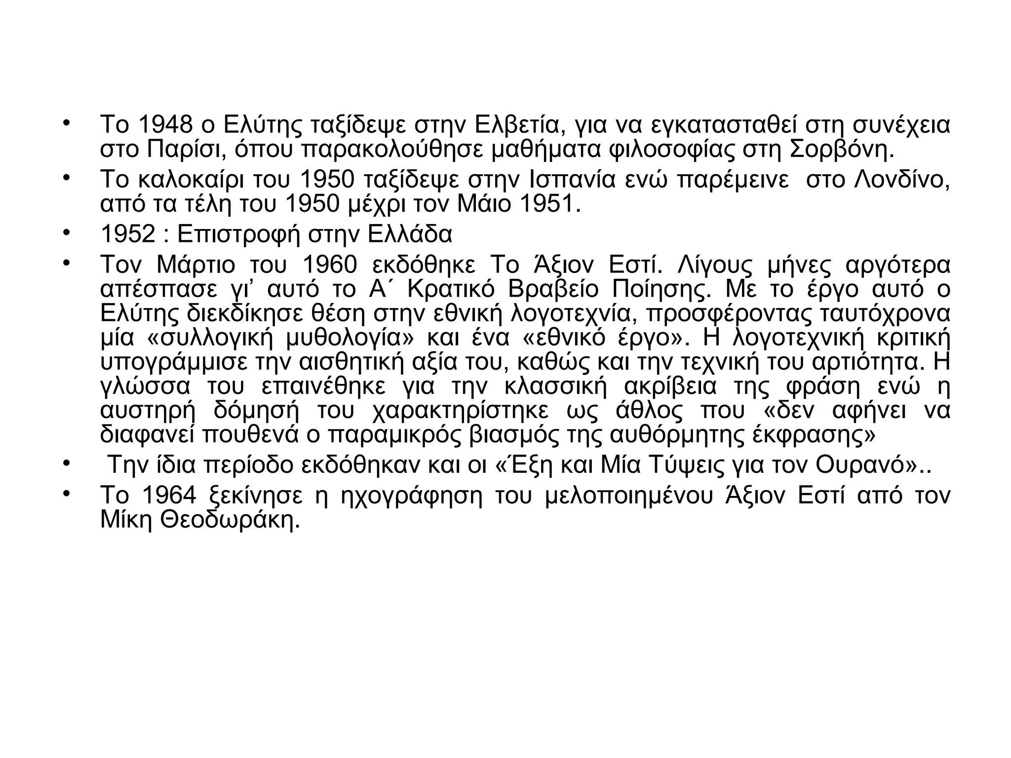 • Το 1948 ο Ελύτης ταξίδεψε στην Ελβετία, για να εγκατασταθεί στη συνέχεια
στο Παρίσι, όπου παρακολούθησε μαθήματα φιλοσοφίας στη Σορβόνη.
• Το καλοκαίρι του 1950 ταξίδεψε στην Ισπανία ενώ παρέμεινε στο Λονδίνο,
από τα τέλη του 1950 μέχρι τον Μάιο 1951.
• 1952 : Επιστροφή στην Ελλάδα
• Τον Μάρτιο του 1960 εκδόθηκε Το Άξιον Εστί. Λίγους μήνες αργότερα
απέσπασε γι’ αυτό το Α΄ Κρατικό Βραβείο Ποίησης. Με το έργο αυτό ο
Ελύτης διεκδίκησε θέση στην εθνική λογοτεχνία, προσφέροντας ταυτόχρονα
μία «συλλογική μυθολογία» και ένα «εθνικό έργο». Η λογοτεχνική κριτική
υπογράμμισε την αισθητική αξία του, καθώς και την τεχνική του αρτιότητα. Η
γλώσσα του επαινέθηκε για την κλασσική ακρίβεια της φράση ενώ η
αυστηρή δόμησή του χαρακτηρίστηκε ως άθλος που «δεν αφήνει να
διαφανεί πουθενά ο παραμικρός βιασμός της αυθόρμητης έκφρασης»
• Την ίδια περίοδο εκδόθηκαν και οι «Έξη και Μία Τύψεις για τον Ουρανό»..
• Το 1964 ξεκίνησε η ηχογράφηση του μελοποιημένου Άξιον Εστί από τον
Μίκη Θεοδωράκη.
 