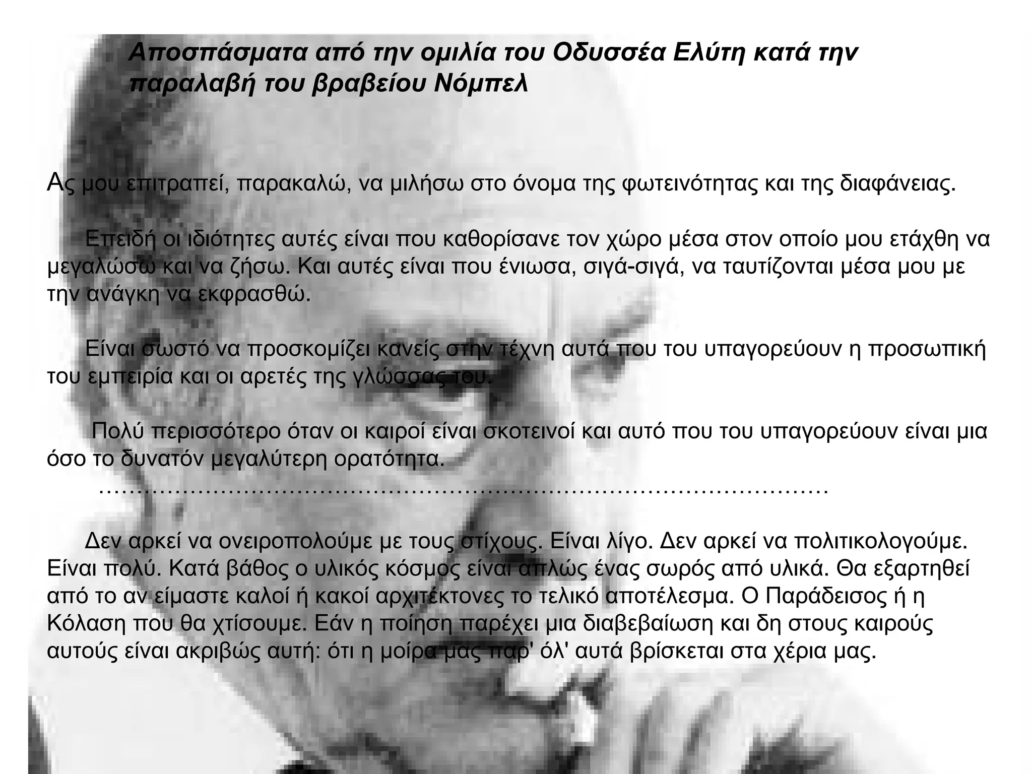 Αποσπάσματα από την ομιλία του Οδυσσέα Ελύτη κατά την
παραλαβή του βραβείου Νόμπελ
Aς μου επιτραπεί, παρακαλώ, να μιλήσω στο όνομα της φωτεινότητας και της διαφάνειας.
Επειδή οι ιδιότητες αυτές είναι που καθορίσανε τον χώρο μέσα στον οποίο μου ετάχθη να
μεγαλώσω και να ζήσω. Και αυτές είναι που ένιωσα, σιγά-σιγά, να ταυτίζονται μέσα μου με
την ανάγκη να εκφρασθώ.
Είναι σωστό να προσκομίζει κανείς στην τέχνη αυτά που του υπαγορεύουν η προσωπική
του εμπειρία και οι αρετές της γλώσσας του.
Πολύ περισσότερο όταν οι καιροί είναι σκοτεινοί και αυτό που του υπαγορεύουν είναι μια
όσο το δυνατόν μεγαλύτερη ορατότητα.
……………………………………………………………………………………
Δεν αρκεί να ονειροπολούμε με τους στίχους. Είναι λίγο. Δεν αρκεί να πολιτικολογούμε.
Είναι πολύ. Κατά βάθος ο υλικός κόσμος είναι απλώς ένας σωρός από υλικά. Θα εξαρτηθεί
από το αν είμαστε καλοί ή κακοί αρχιτέκτονες το τελικό αποτέλεσμα. Ο Παράδεισος ή η
Κόλαση που θα χτίσουμε. Εάν η ποίηση παρέχει μια διαβεβαίωση και δη στους καιρούς
αυτούς είναι ακριβώς αυτή: ότι η μοίρα μας παρ' όλ' αυτά βρίσκεται στα χέρια μας.
 