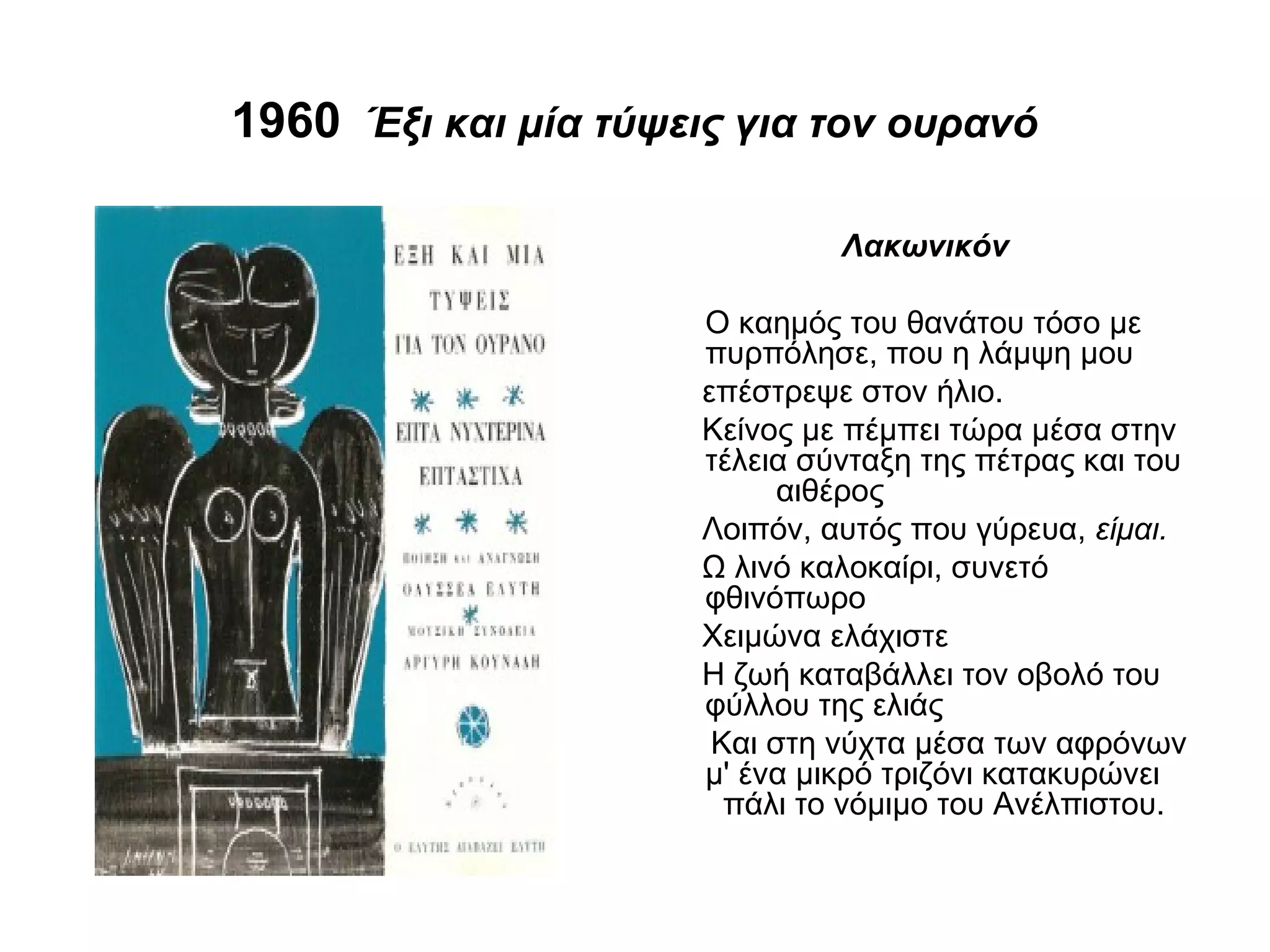 1960 Έξι και μία τύψεις για τον ουρανό
Λακωνικόν
Ο καημός του θανάτου τόσο με
πυρπόλησε, που η λάμψη μου
επέστρεψε στον ήλιο.
Κείνος με πέμπει τώρα μέσα στην
τέλεια σύνταξη της πέτρας και του
αιθέρος
Λοιπόν, αυτός που γύρευα, είμαι.
Ω λινό καλοκαίρι, συνετό
φθινόπωρο
Χειμώνα ελάχιστε
Η ζωή καταβάλλει τον οβολό του
φύλλου της ελιάς
Και στη νύχτα μέσα των αφρόνων
μ' ένα μικρό τριζόνι κατακυρώνει
πάλι το νόμιμο του Ανέλπιστου.
 