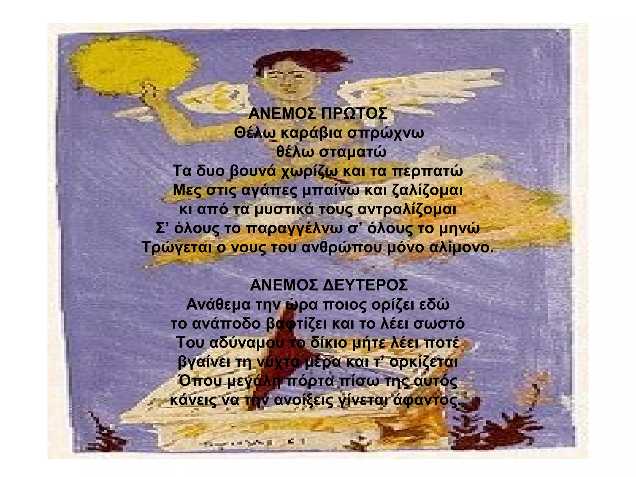 ΑΝΕΜΟΣ ΠΡΩΤΟΣ
Θέλω καράβια σπρώχνω
θέλω σταματώ
Τα δυο βουνά χωρίζω και τα περπατώ
Μες στις αγάπες μπαίνω και ζαλίζομαι
κι από τα μυστικά τους αντραλίζομαι
Σ’ όλους το παραγγέλνω σ’ όλους το μηνώ
Τρώγεται ο νους του ανθρώπου μόνο αλίμονο.
ΑΝΕΜΟΣ ΔΕΥΤΕΡΟΣ
Ανάθεμα την ώρα ποιος ορίζει εδώ
το ανάποδο βαφτίζει και το λέει σωστό
Του αδύναμου το δίκιο μήτε λέει ποτέ
βγαίνει τη νύχτα μέρα και τ’ ορκίζεται
Όπου μεγάλη πόρτα πίσω της αυτός
κάνεις να την ανοίξεις γίνεται άφαντος.
 