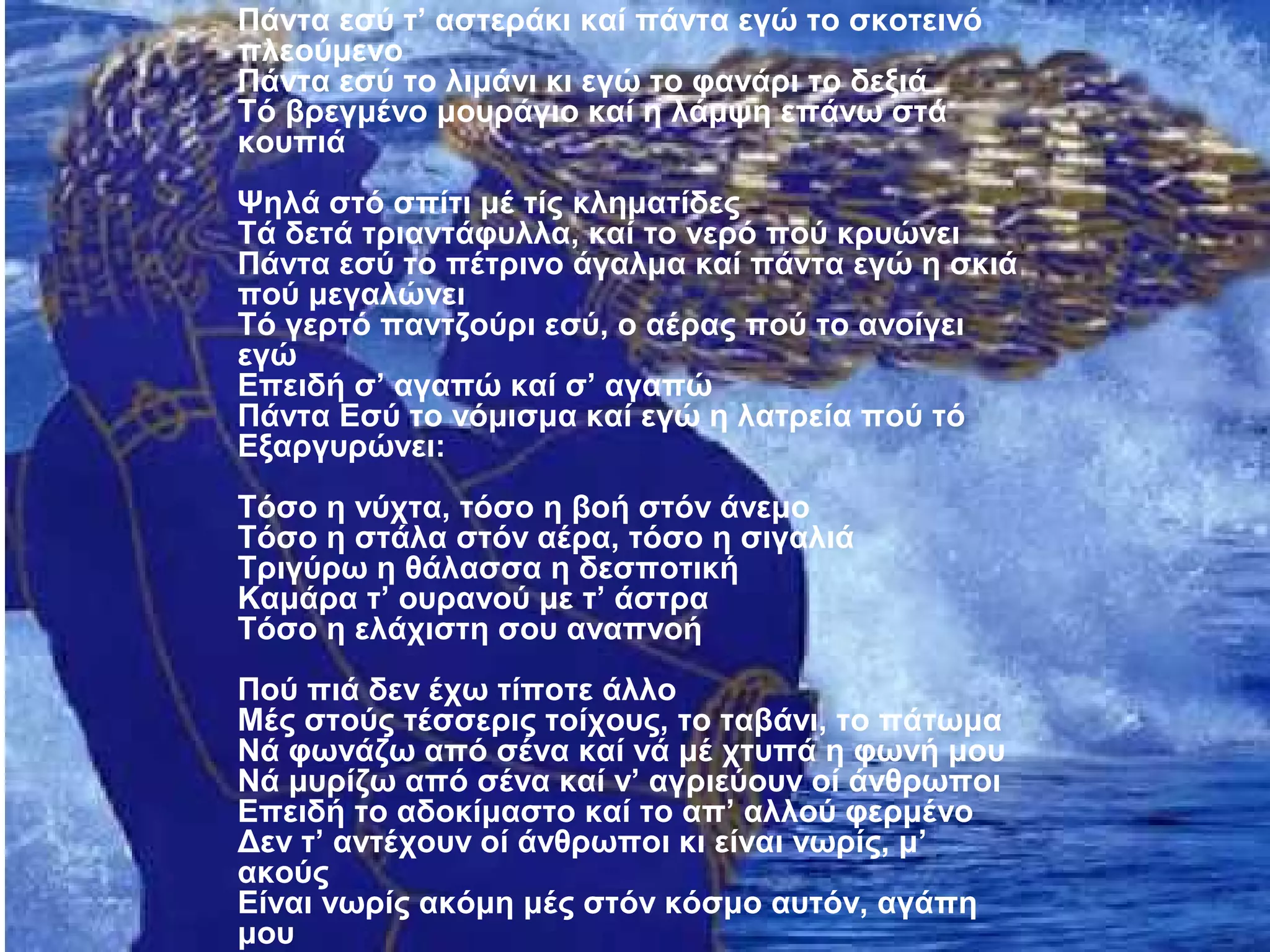 Πάντα εσύ τ’ αστεράκι καί πάντα εγώ το σκοτεινό
πλεούμενο
Πάντα εσύ το λιμάνι κι εγώ το φανάρι το δεξιά
Τό βρεγμένο μουράγιο καί η λάμψη επάνω στά
κουπιά
Ψηλά στό σπίτι μέ τίς κληματίδες
Τά δετά τριαντάφυλλα, καί το νερό πού κρυώνει
Πάντα εσύ το πέτρινο άγαλμα καί πάντα εγώ η σκιά
πού μεγαλώνει
Τό γερτό παντζούρι εσύ, ο αέρας πού το ανοίγει
εγώ
Επειδή σ’ αγαπώ καί σ’ αγαπώ
Πάντα Εσύ το νόμισμα καί εγώ η λατρεία πού τό
Εξαργυρώνει:
Τόσο η νύχτα, τόσο η βοή στόν άνεμο
Τόσο η στάλα στόν αέρα, τόσο η σιγαλιά
Τριγύρω η θάλασσα η δεσποτική
Καμάρα τ’ ουρανού με τ’ άστρα
Τόσο η ελάχιστη σου αναπνοή
Πού πιά δεν έχω τίποτε άλλο
Μές στούς τέσσερις τοίχους, το ταβάνι, το πάτωμα
Νά φωνάζω από σένα καί νά μέ χτυπά η φωνή μου
Νά μυρίζω από σένα καί ν’ αγριεύουν οί άνθρωποι
Επειδή το αδοκίμαστο καί το απ’ αλλού φερμένο
Δεν τ’ αντέχουν οί άνθρωποι κι είναι νωρίς, μ’
ακούς
Είναι νωρίς ακόμη μές στόν κόσμο αυτόν, αγάπη
μου
 