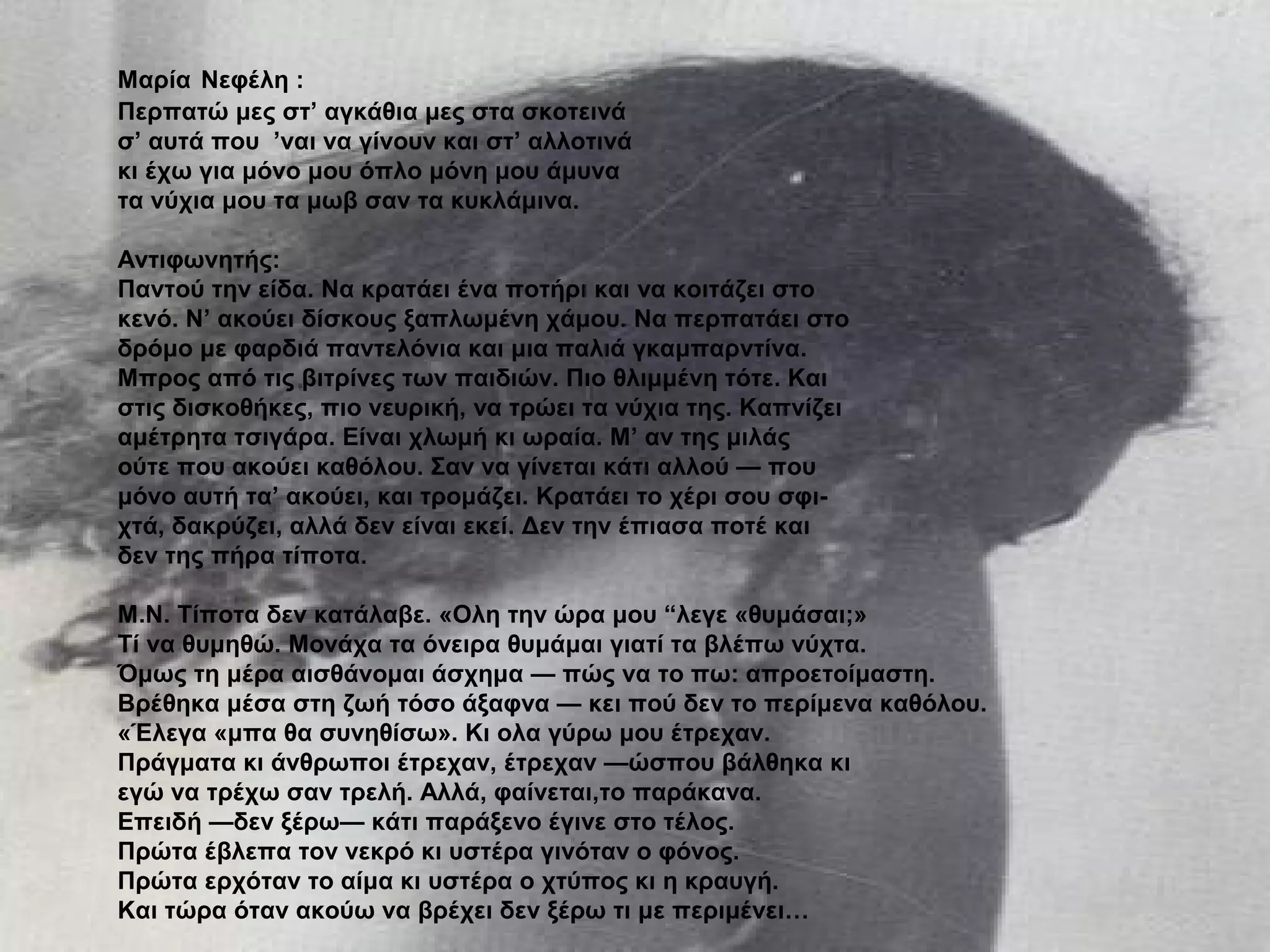 Μαρία Νεφέλη :
Περπατώ μες στ’ αγκάθια μες στα σκοτεινά
σ’ αυτά που ’ναι να γίνουν και στ’ αλλοτινά
κι έχω για μόνο μου όπλο μόνη μου άμυνα
τα νύχια μου τα μωβ σαν τα κυκλάμινα.
Αντιφωνητής:
Παντού την είδα. Να κρατάει ένα ποτήρι και να κοιτάζει στο
κενό. Ν’ ακούει δίσκους ξαπλωμένη χάμου. Να περπατάει στο
δρόμο με φαρδιά παντελόνια και μια παλιά γκαμπαρντίνα.
Μπρος από τις βιτρίνες των παιδιών. Πιο θλιμμένη τότε. Και
στις δισκοθήκες, πιο νευρική, να τρώει τα νύχια της. Καπνίζει
αμέτρητα τσιγάρα. Είναι χλωμή κι ωραία. Μ’ αν της μιλάς
ούτε που ακούει καθόλου. Σαν να γίνεται κάτι αλλού — που
μόνο αυτή τα’ ακούει, και τρομάζει. Κρατάει το χέρι σου σφι-
χτά, δακρύζει, αλλά δεν είναι εκεί. Δεν την έπιασα ποτέ και
δεν της πήρα τίποτα.
Μ.Ν. Τίποτα δεν κατάλαβε. «Ολη την ώρα μου “λεγε «θυμάσαι;»
Τί να θυμηθώ. Μονάχα τα όνειρα θυμάμαι γιατί τα βλέπω νύχτα.
Όμως τη μέρα αισθάνομαι άσχημα — πώς να το πω: απροετοίμαστη.
Βρέθηκα μέσα στη ζωή τόσο άξαφνα — κει πού δεν το περίμενα καθόλου.
«Έλεγα «μπα θα συνηθίσω». Κι ολα γύρω μου έτρεχαν.
Πράγματα κι άνθρωποι έτρεχαν, έτρεχαν —ώσπου βάλθηκα κι
εγώ να τρέχω σαν τρελή. Αλλά, φαίνεται,το παράκανα.
Επειδή —δεν ξέρω— κάτι παράξενο έγινε στο τέλος.
Πρώτα έβλεπα τον νεκρό κι υστέρα γινόταν ο φόνος.
Πρώτα ερχόταν το αίμα κι υστέρα ο χτύπος κι η κραυγή.
Και τώρα όταν ακούω να βρέχει δεν ξέρω τι με περιμένει…
 