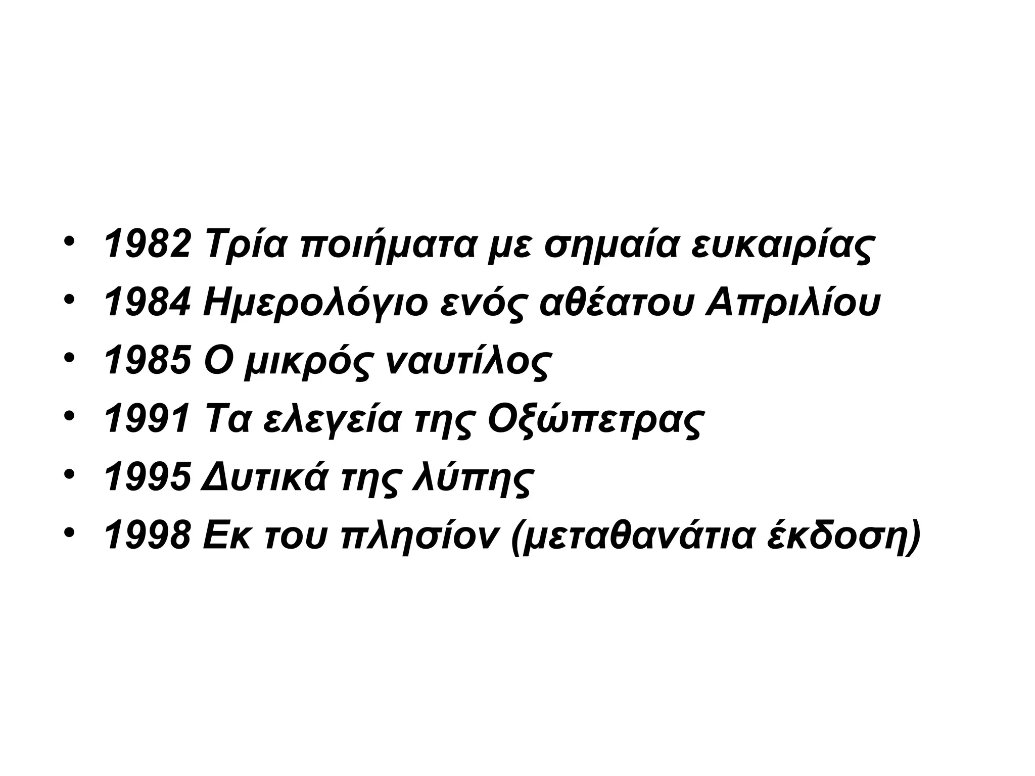 • 1982 Τρία ποιήματα με σημαία ευκαιρίας
• 1984 Ημερολόγιο ενός αθέατου Απριλίου
• 1985 Ο μικρός ναυτίλος
• 1991 Τα ελεγεία της Οξώπετρας
• 1995 Δυτικά της λύπης
• 1998 Εκ του πλησίον (μεταθανάτια έκδοση)
 