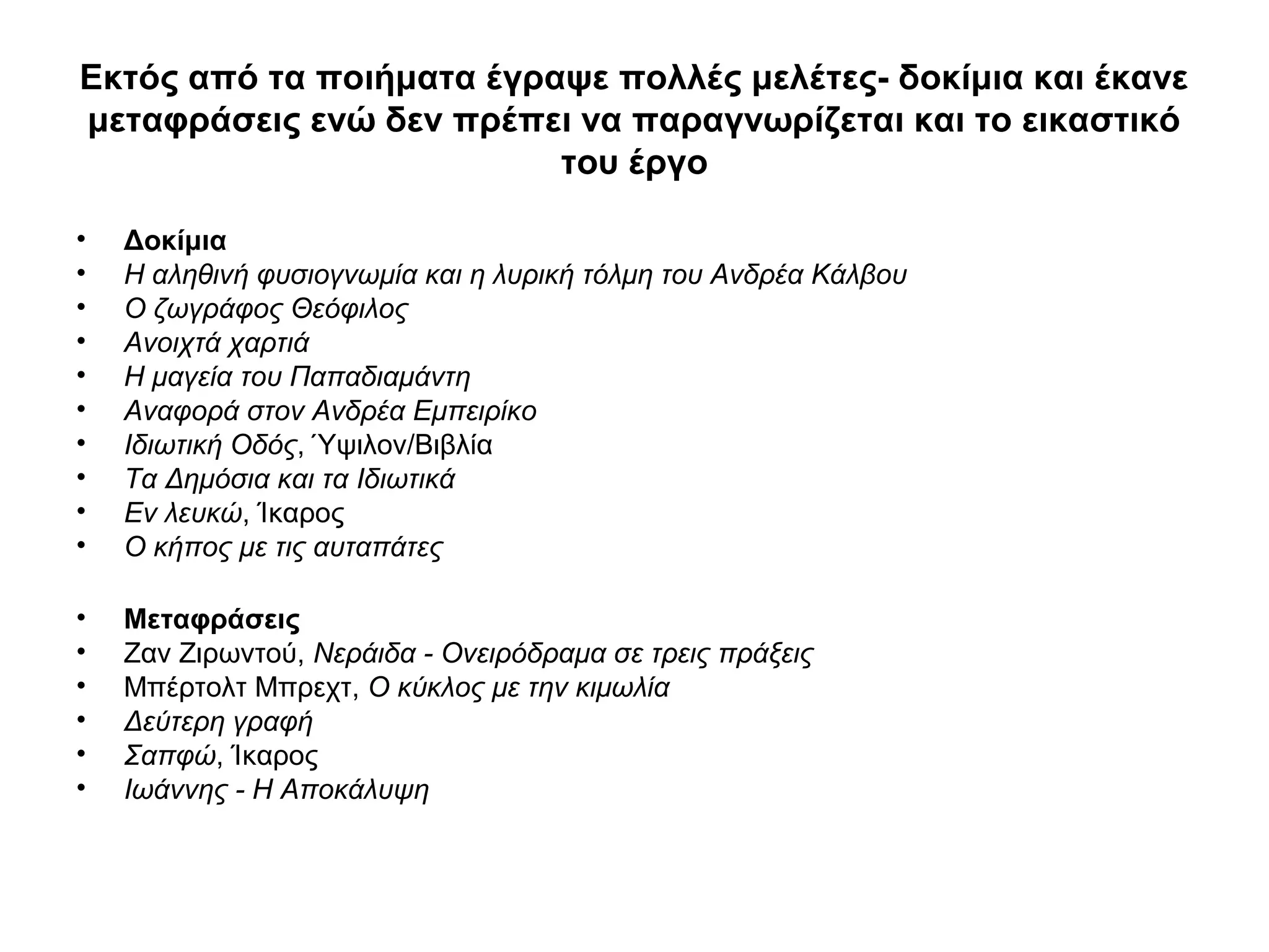 Εκτός από τα ποιήματα έγραψε πολλές μελέτες- δοκίμια και έκανε
μεταφράσεις ενώ δεν πρέπει να παραγνωρίζεται και το εικαστικό
του έργο
• Δοκίμια
• Η αληθινή φυσιογνωμία και η λυρική τόλμη του Ανδρέα Κάλβου
• Ο ζωγράφος Θεόφιλος
• Ανοιχτά χαρτιά
• Η μαγεία του Παπαδιαμάντη
• Αναφορά στον Ανδρέα Εμπειρίκο
• Ιδιωτική Οδός, Ύψιλον/Βιβλία
• Τα Δημόσια και τα Ιδιωτικά
• Εν λευκώ, Ίκαρος
• Ο κήπος με τις αυταπάτες
• Μεταφράσεις
• Ζαν Ζιρωντού, Νεράιδα - Ονειρόδραμα σε τρεις πράξεις
• Μπέρτολτ Μπρεχτ, Ο κύκλος με την κιμωλία
• Δεύτερη γραφή
• Σαπφώ, Ίκαρος
• Ιωάννης - Η Αποκάλυψη
 