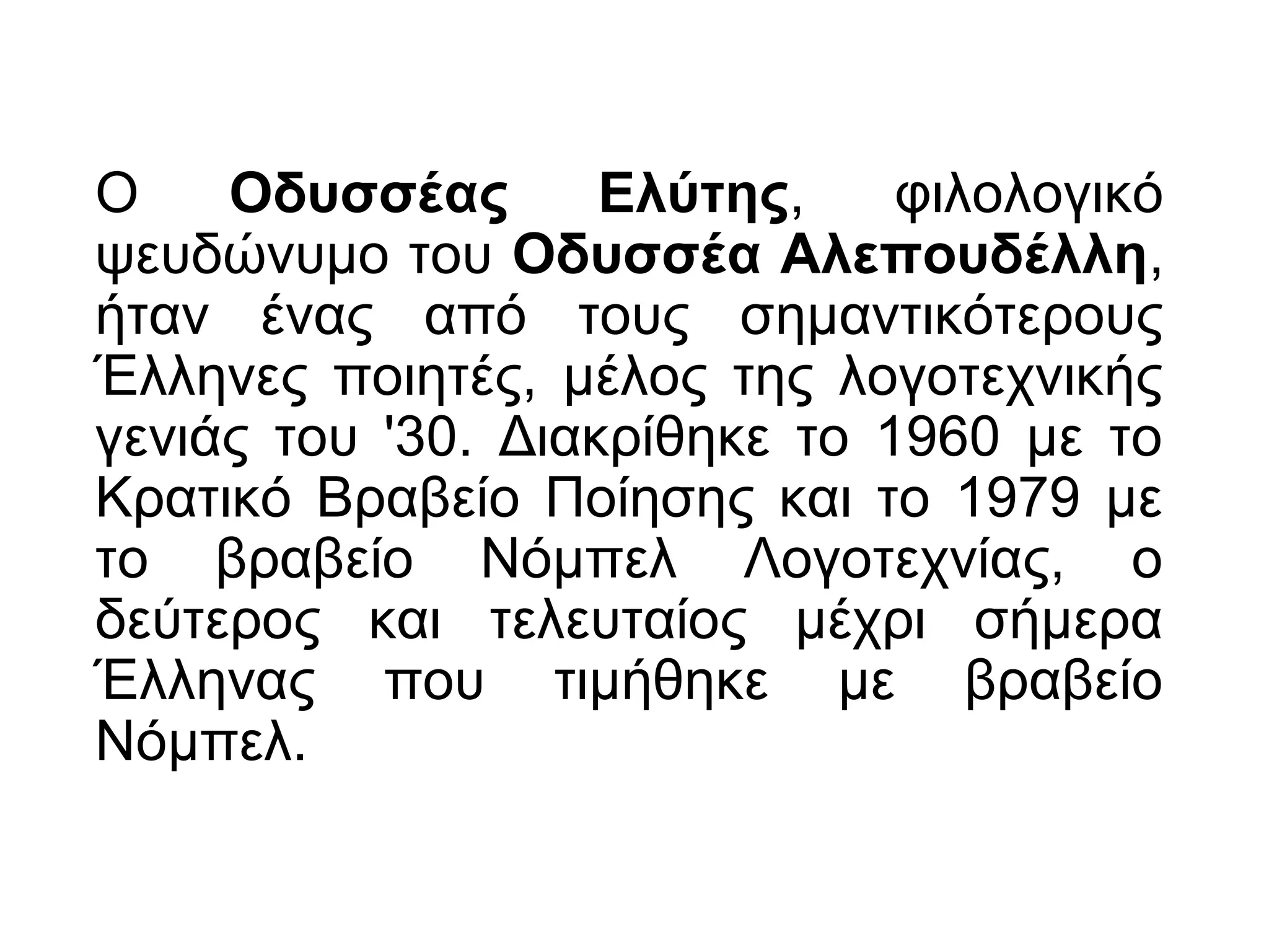 Ο Οδυσσέας Ελύτης, φιλολογικό
ψευδώνυμο του Οδυσσέα Αλεπουδέλλη,
ήταν ένας από τους σημαντικότερους
Έλληνες ποιητές, μέλος της λογοτεχνικής
γενιάς του '30. Διακρίθηκε το 1960 με το
Κρατικό Βραβείο Ποίησης και το 1979 με
το βραβείο Νόμπελ Λογοτεχνίας, ο
δεύτερος και τελευταίος μέχρι σήμερα
Έλληνας που τιμήθηκε με βραβείο
Νόμπελ.
 