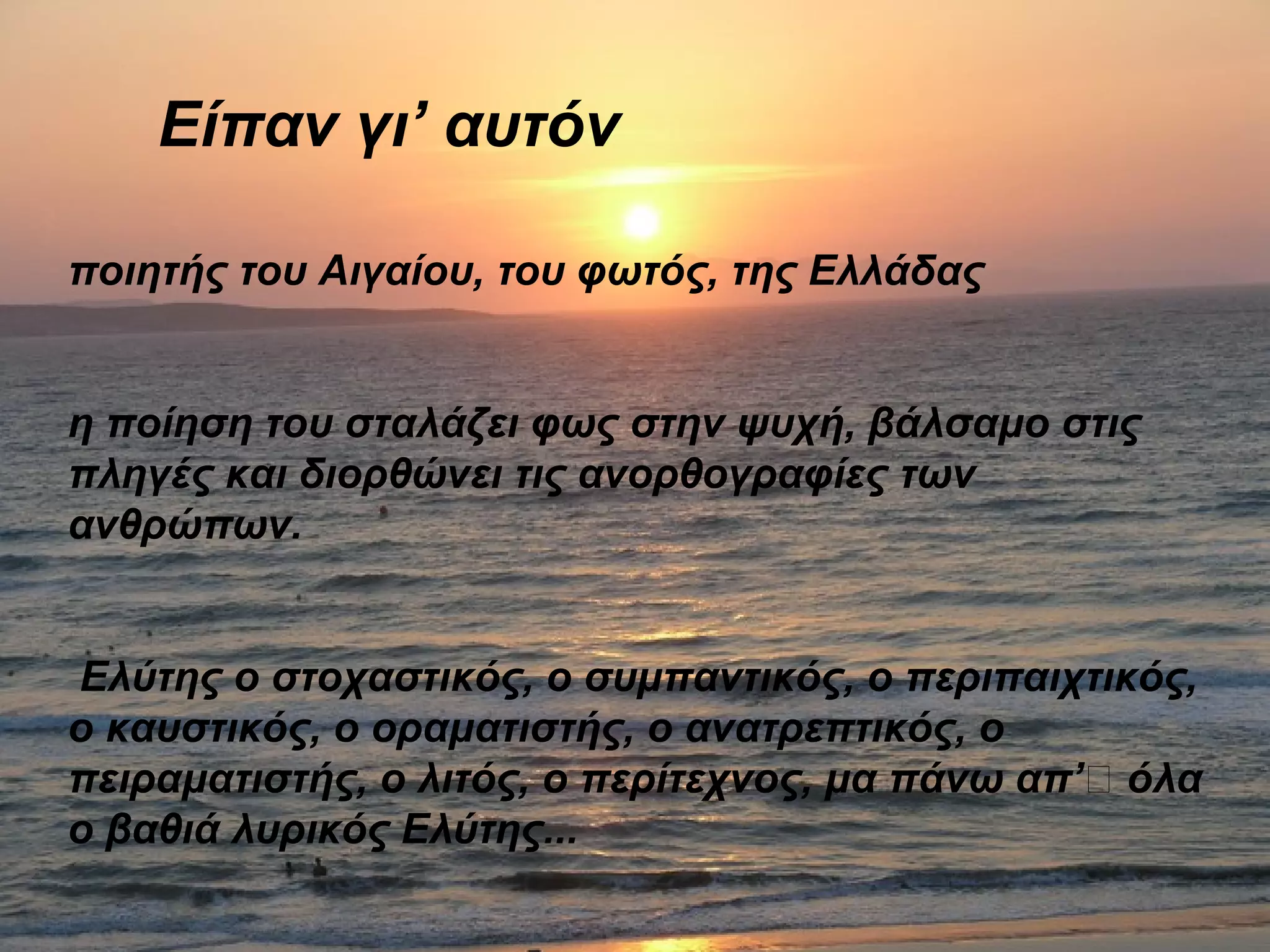 Είπαν γι’ αυτόν
ποιητής του Αιγαίου, του φωτός, της Ελλάδας
η ποίηση του σταλάζει φως στην ψυχή, βάλσαμο στις
πληγές και διορθώνει τις ανορθογραφίες των
ανθρώπων.
Ελύτης ο στοχαστικός, ο συμπαντικός, ο περιπαιχτικός,
ο καυστικός, ο οραματιστής, ο ανατρεπτικός, ο
πειραματιστής, ο λιτός, ο περίτεχνος, μα πάνω απ’’ όλα
ο βαθιά λυρικός Ελύτης...
 