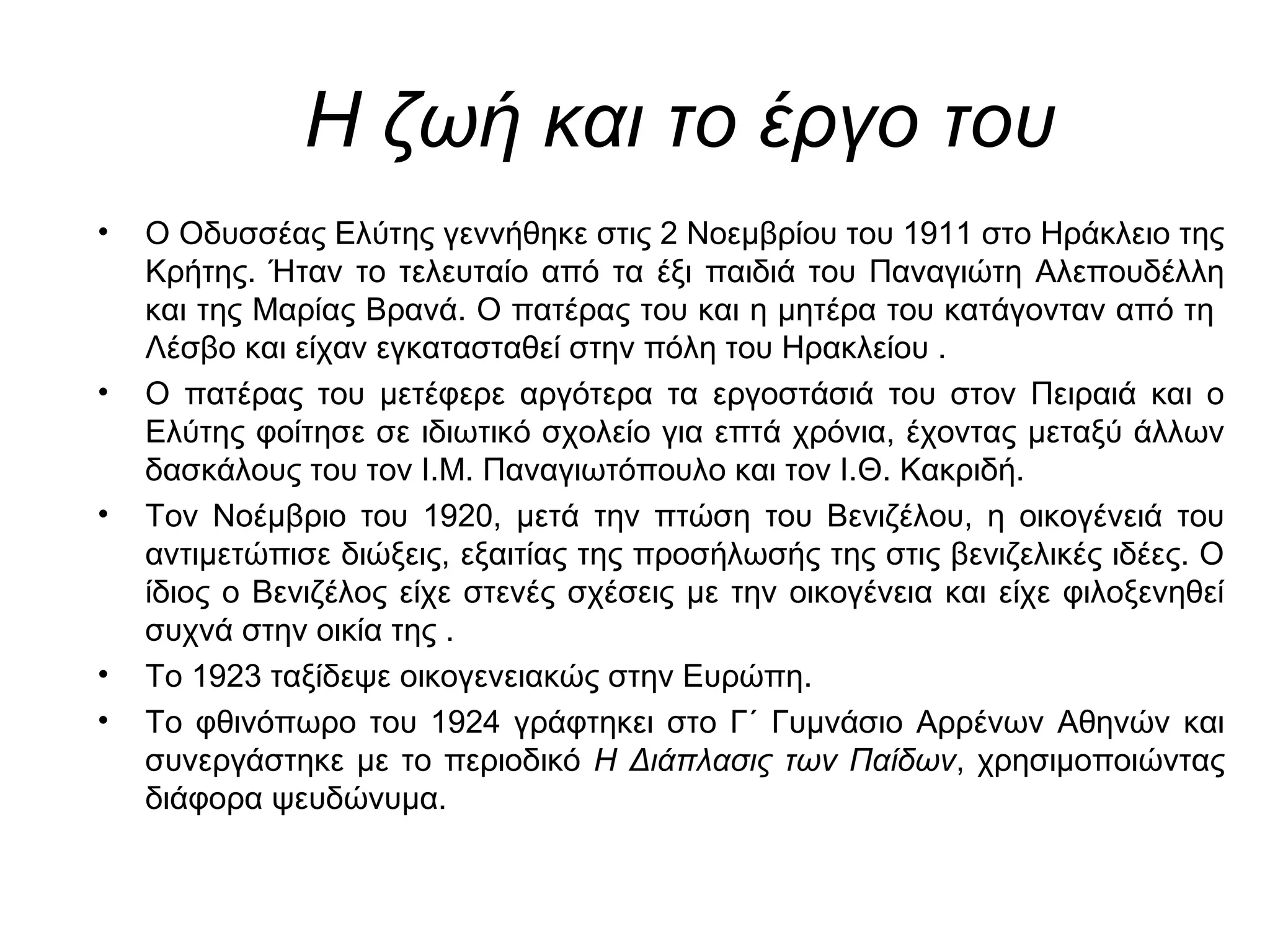 Η ζωή και το έργο του
• Ο Οδυσσέας Ελύτης γεννήθηκε στις 2 Νοεμβρίου του 1911 στο Ηράκλειο της
Κρήτης. Ήταν το τελευταίο από τα έξι παιδιά του Παναγιώτη Αλεπουδέλλη
και της Μαρίας Βρανά. Ο πατέρας του και η μητέρα του κατάγονταν από τη
Λέσβο και είχαν εγκατασταθεί στην πόλη του Ηρακλείου .
• Ο πατέρας του μετέφερε αργότερα τα εργοστάσιά του στον Πειραιά και ο
Ελύτης φοίτησε σε ιδιωτικό σχολείο για επτά χρόνια, έχοντας μεταξύ άλλων
δασκάλους του τον Ι.Μ. Παναγιωτόπουλο και τον Ι.Θ. Κακριδή.
• Τον Νοέμβριο του 1920, μετά την πτώση του Βενιζέλου, η οικογένειά του
αντιμετώπισε διώξεις, εξαιτίας της προσήλωσής της στις βενιζελικές ιδέες. Ο
ίδιος ο Βενιζέλος είχε στενές σχέσεις με την οικογένεια και είχε φιλοξενηθεί
συχνά στην οικία της .
• Το 1923 ταξίδεψε οικογενειακώς στην Ευρώπη.
• Το φθινόπωρο του 1924 γράφτηκει στο Γ΄ Γυμνάσιο Αρρένων Αθηνών και
συνεργάστηκε με το περιοδικό Η Διάπλασις των Παίδων, χρησιμοποιώντας
διάφορα ψευδώνυμα.
 