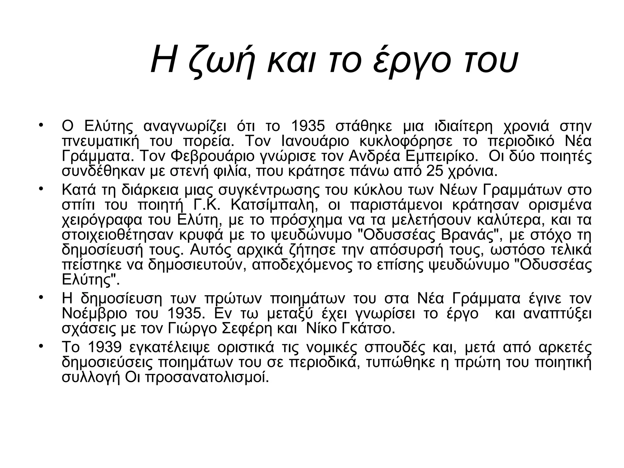 Η ζωή και το έργο του
• Ο Ελύτης αναγνωρίζει ότι το 1935 στάθηκε μια ιδιαίτερη χρονιά στην
πνευματική του πορεία. Τον Ιανουάριο κυκλοφόρησε το περιοδικό Νέα
Γράμματα. Τον Φεβρουάριο γνώρισε τον Ανδρέα Εμπειρίκο. Οι δύο ποιητές
συνδέθηκαν με στενή φιλία, που κράτησε πάνω από 25 χρόνια.
• Κατά τη διάρκεια μιας συγκέντρωσης του κύκλου των Νέων Γραμμάτων στο
σπίτι του ποιητή Γ.Κ. Κατσίμπαλη, οι παριστάμενοι κράτησαν ορισμένα
χειρόγραφα του Ελύτη, με το πρόσχημα να τα μελετήσουν καλύτερα, και τα
στοιχειοθέτησαν κρυφά με το ψευδώνυμο "Οδυσσέας Βρανάς", με στόχο τη
δημοσίευσή τους. Αυτός αρχικά ζήτησε την απόσυρσή τους, ωστόσο τελικά
πείστηκε να δημοσιευτούν, αποδεχόμενος το επίσης ψευδώνυμο "Οδυσσέας
Ελύτης".
• Η δημοσίευση των πρώτων ποιημάτων του στα Νέα Γράμματα έγινε τον
Νοέμβριο του 1935. Εν τω μεταξύ έχει γνωρίσει το έργο και αναπτύξει
σχάσεις με τον Γιώργο Σεφέρη και Νίκο Γκάτσο.
• Το 1939 εγκατέλειψε οριστικά τις νομικές σπουδές και, μετά από αρκετές
δημοσιεύσεις ποιημάτων του σε περιοδικά, τυπώθηκε η πρώτη του ποιητική
συλλογή Οι προσανατολισμοί.
 