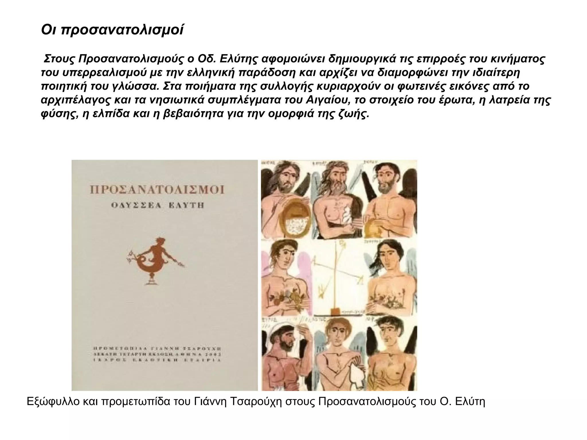 Οι προσανατολισμοί
Στους Προσανατολισμούς ο Οδ. Ελύτης αφομοιώνει δημιουργικά τις επιρροές του κινήματος
του υπερρεαλισμού με την ελληνική παράδοση και αρχίζει να διαμορφώνει την ιδιαίτερη
ποιητική του γλώσσα. Στα ποιήματα της συλλογής κυριαρχούν οι φωτεινές εικόνες από το
αρχιπέλαγος και τα νησιωτικά συμπλέγματα του Αιγαίου, το στοιχείο του έρωτα, η λατρεία της
φύσης, η ελπίδα και η βεβαιότητα για την ομορφιά της ζωής.
Εξώφυλλο και προμετωπίδα του Γιάννη Τσαρούχη στους Προσανατολισμούς του Ο. Ελύτη
 