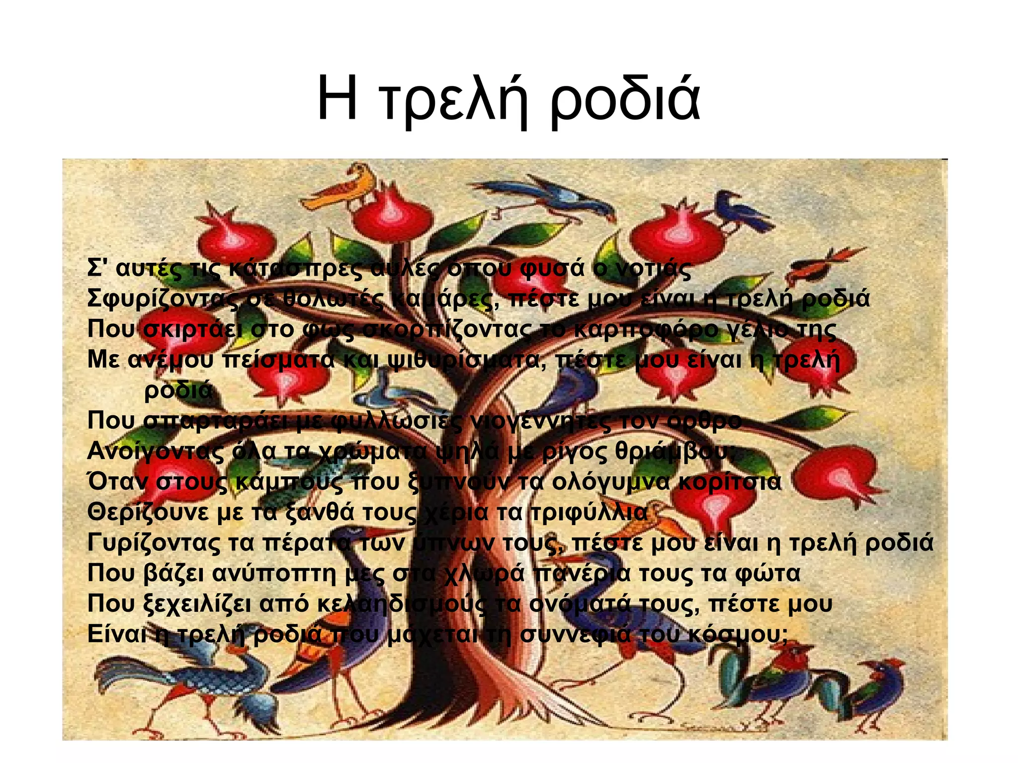 Η τρελή ροδιά
Σ' αυτές τις κάτασπρες αυλές όπου φυσά ο νοτιάς
Σφυρίζοντας σε θολωτές καμάρες, πέστε μου είναι η τρελή ροδιά
Που σκιρτάει στο φως σκορπίζοντας το καρποφόρο γέλιο της
Με ανέμου πείσματα και ψιθυρίσματα, πέστε μου είναι η τρελή
ροδιά
Που σπαρταράει με φυλλωσιές νιογέννητες τον όρθρο
Ανοίγοντας όλα τα χρώματα ψηλά με ρίγος θριάμβου;
Όταν στους κάμπους που ξυπνούν τα ολόγυμνα κορίτσια
Θερίζουνε με τα ξανθά τους χέρια τα τριφύλλια
Γυρίζοντας τα πέρατα των ύπνων τους, πέστε μου είναι η τρελή ροδιά
Που βάζει ανύποπτη μες στα χλωρά πανέρια τους τα φώτα
Που ξεχειλίζει από κελαηδισμούς τα ονόματά τους, πέστε μου
Είναι η τρελή ροδιά που μάχεται τη συννεφιά του κόσμου;
 