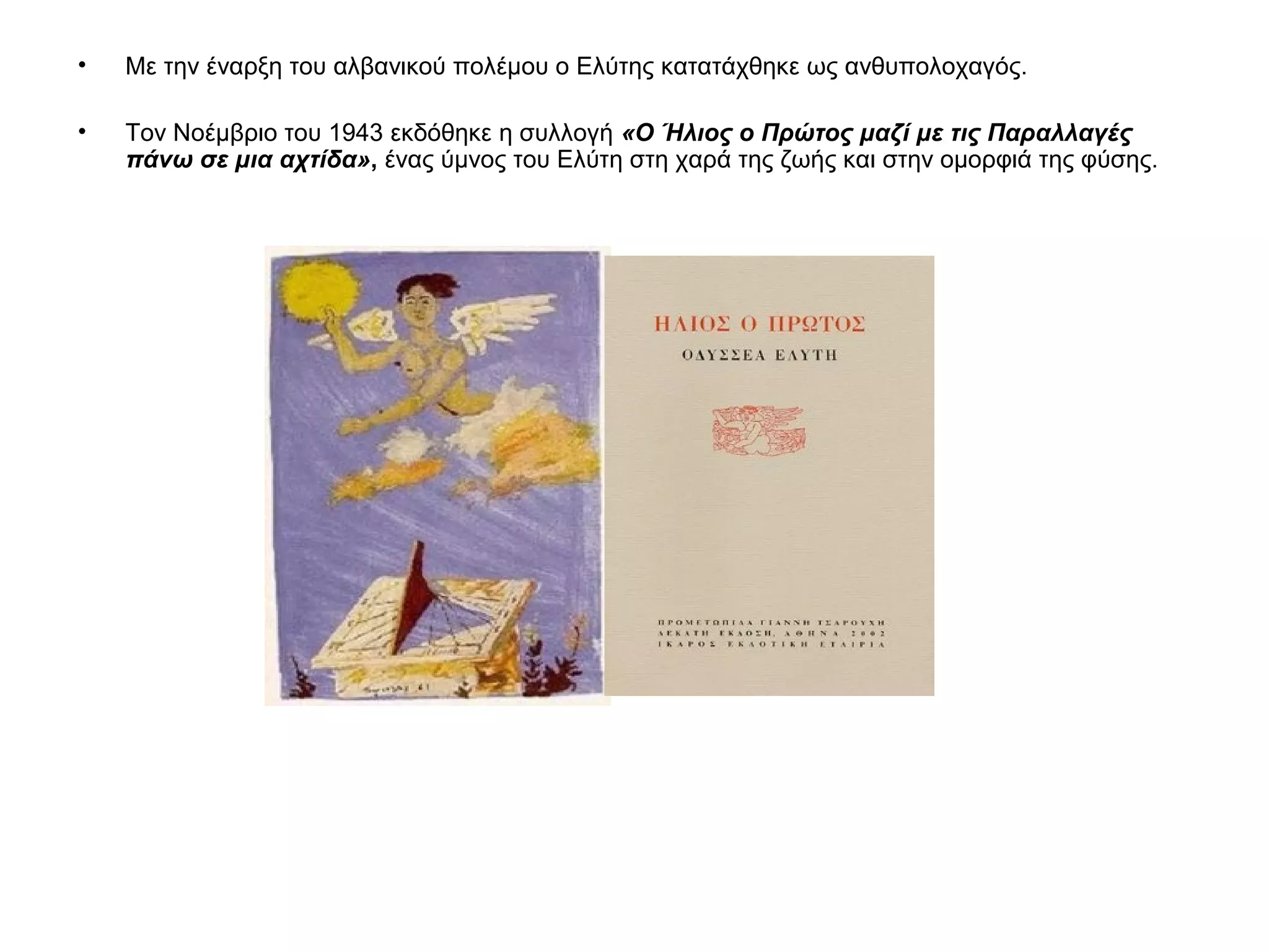 • Με την έναρξη του αλβανικού πολέμου ο Ελύτης κατατάχθηκε ως ανθυπολοχαγός.
• Τον Νοέμβριο του 1943 εκδόθηκε η συλλογή «Ο Ήλιος ο Πρώτος μαζί με τις Παραλλαγές
πάνω σε μια αχτίδα», ένας ύμνος του Ελύτη στη χαρά της ζωής και στην ομορφιά της φύσης.
 