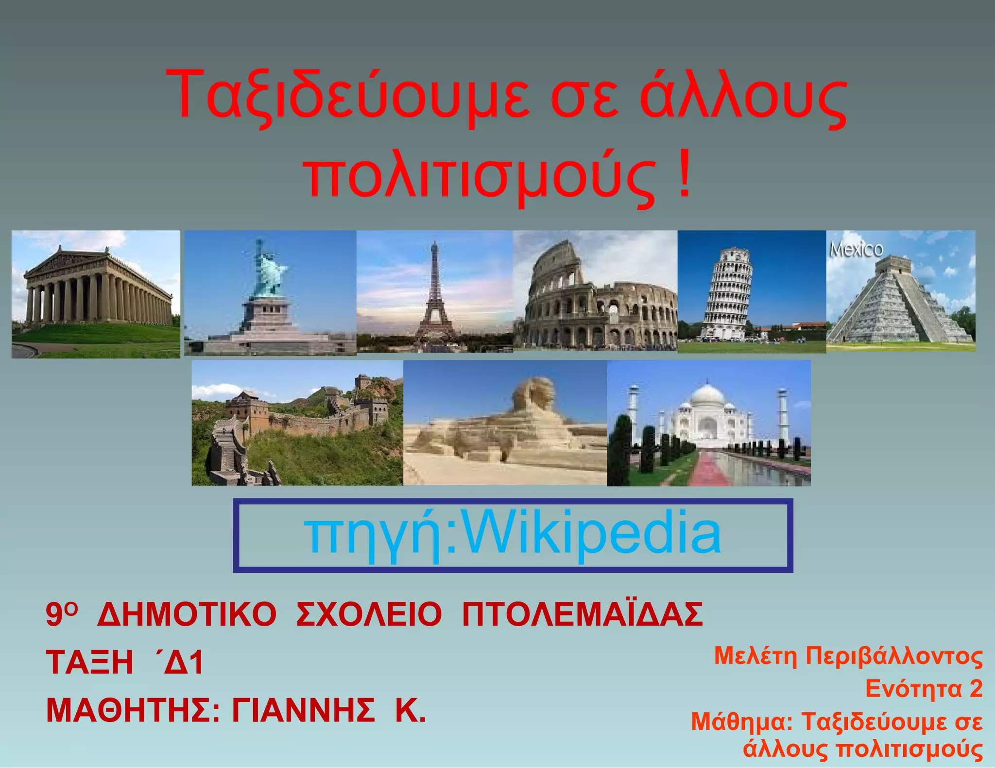 Ταξιδεύουμε σε άλλους
πολιτισμούς !
9Ο
ΔΗΜΟΤΙΚΟ ΣΧΟΛΕΙΟ ΠΤΟΛΕΜΑΪΔΑΣ
ΤΑΞΗ ΄Δ1
ΜΑΘΗΤΗΣ: ΓΙΑΝΝΗΣ Κ.
Μελέτη Περιβάλλοντος
Ενότητα 2
Μάθημα: Ταξιδεύουμε σε
άλλους πολιτισμούς
πηγή:Wikipedia
 