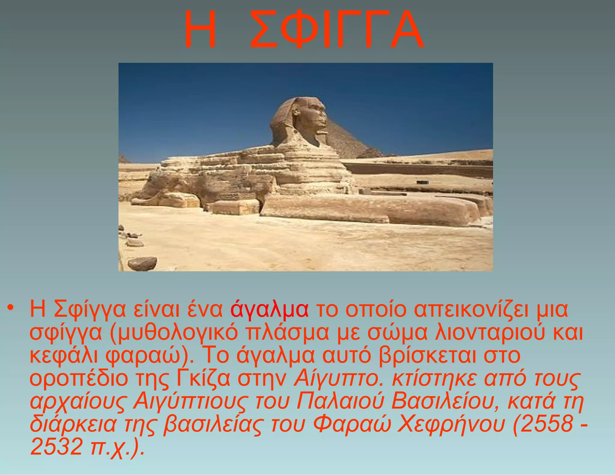 Η ΣΦΙΓΓΑ
• Η Σφίγγα είναι ένα άγαλμα το οποίο απεικονίζει μια
σφίγγα (μυθολογικό πλάσμα με σώμα λιονταριού και
κεφάλι φαραώ). Το άγαλμα αυτό βρίσκεται στο
οροπέδιο της Γκίζα στην Αίγυπτο. κτίστηκε από τους
αρχαίους Αιγύπτιους του Παλαιού Βασιλείου, κατά τη
διάρκεια της βασιλείας του Φαραώ Χεφρήνου (2558 -
2532 π.χ.).
 