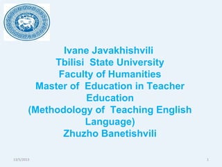 13/5/2013 1
Ivane Javakhishvili
Tbilisi State University
Faculty of Humanities
Master of Education in Teacher
Education
(Methodology of Teaching English
Language)
Zhuzho Banetishvili
 