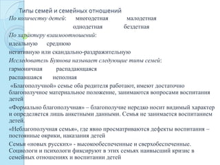 Типы семей и семейных отношений
По количеству детей: многодетная малодетная
однодетная бездетная
По характеру взаимоотношений:
идеальную среднюю
негативную или скандально-раздражительную
Исследователь Буянова называет следующие типы семей:
гармоничная распадающаяся
распавшаяся неполная
«Благополучной» семье оба родителя работают, имеют достаточно
благополучное материальное положение, занимаются вопросами воспитания
детей
«Формально благополучная» – благополучие нередко носит видимый характер
и определяется лишь анкетными данными. Семья не занимается воспитанием
детей.
«Неблагополучная семья», где явно просматриваются дефекты воспитания –
постоянные окрики, наказания детей
Семьи «новых русских» - высокообеспеченные и сверхобеспеченные.
Социологи и психологи фиксируют в этих семьях наивысший кризис в
семейных отношениях и воспитании детей
 