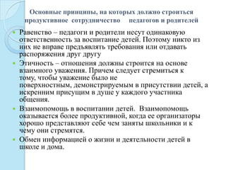 Основные принципы, на которых должно строиться
продуктивное сотрудничество педагогов и родителей
 Равенство – педагоги и родители несут одинаковую
ответственность за воспитание детей. Поэтому никто из
них не вправе предъявлять требования или отдавать
распоряжения друг другу
 Этичность – отношения должны строится на основе
взаимного уважения. Причем следует стремиться к
тому, чтобы уважение было не
поверхностным, демонстрируемым в присутствии детей, а
искренним присущим в душе у каждого участника
общения.
 Взаимопомощь в воспитании детей. Взаимопомощь
оказывается более продуктивной, когда ее организаторы
хорошо представляют себе чем заняты школьники и к
чему они стремятся.
 Обмен информацией о жизни и деятельности детей в
школе и дома.
 