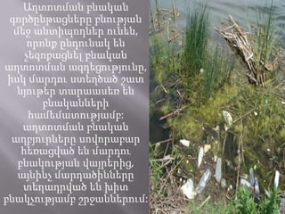 Աղտոտման բնական
գործընթացները բնության
մեջ անտիպոդներ ունեն,
որոնք ընդունակ են
չեզոքացնել բնական
աղտոտման ազդեցությունը,
իսկ մարդու ստեղծած շատ
նյութեր տարաասեռ են
բնականների
համեմատությամբ:
աղտոտման բնական
աղբյուրները սովորաբար
հեռացված են մարդու
բնակության վայրերից,
այնինչ մարդածինները
տեղադրված են խիտ
բնակչությամբ շրջաններում:
 