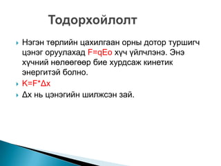  Нэгэн төрлийн цахилгаан орны дотор туршигч
цэнэг оруулахад F=qEo хүч үйлчлэнэ. Энэ
хүчний нөлөөгөөр бие хурдсаж кинетик
энергитэй болно.
 K=F*Δx
 Δx нь цэнэгийн шилжсэн зай.
 