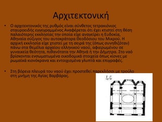 Αρχιτεκτονικι
• Ο αρχιτεκτονικόσ τθσ ρυκμόσ είναι ςφνκετοσ τετρακιόνιοσ
ςταυροειδισ εγγεγραμμζνοσ Αναφζρεται ότι ζχει κτιςτεί ςτθ κζςθ
παλαιότερθσ εκκλθςίασ τθν οποία είχε αναγείρει θ Ευδοκία,
Ακθναία ςφηυγοσ του αυτοκράτορα Θεοδόςιου του Μικροφ. Η
αρχικι εκκλθςία είχε χτιςτεί με τθ ςειρά τθσ (όπωσ ςυνθκιηόταν)
πάνω ςτα κεμζλια αρχαίου ελλθνικοφ ναοφ, αφιερωμζνου ςε
γυναικεία κεότθτα, πικανότατα τθν Ακθνά ι τθν Διμθτρα. Στο ναό
βρίςκονται ενςωματωμζνα οικοδομικά ςτοιχεία όπωσ κίονεσ με
ρωμαϊκά κιονόκρανα και εντοιχιςμζνα γλυπτά και επιγραφζσ.
• Στθ βόρεια πλευρά του ναοφ ζχει προςτεκεί παρεκλιςςι με τροφλο
ςτθ μνιμθ τθσ Αγίασ Βαρβάρασ.
 