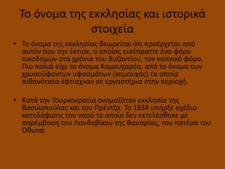 Το όνομα τθσ εκκλθςίασ και ιςτορικά
ςτοιχεία
• Το όνομα τθσ εκκλθςίασ κεωρείται ότι προζρχεται από
αυτόν που τθν ζκτιςε, ο οποίοσ ειςζπραττε ζνα φόρο
οικοδομών ςτα χρόνια του Βυηαντίου, τον καπνικό φόρο.
Πιο παλιά είχε το όνομα Καμουχαρζα, από το όνομα των
χρυςοΰφαντων υφαςμάτων (καμουχάσ) τα οποία
πικανότατα ζφτιαχναν ςε εργαςτιρια ςτθν περιοχι.
• Κατά τθν Τουρκοκρατία ονομαηόταν εκκλθςία τθσ
Βαςιλοποφλασ και του Πρζντηα. Το 1834 υπιρξε ςχζδιο
κατεδάφιςθσ του ναοφ το οποίο δεν εκτελζςκθκε με
παρζμβαςθ του Λουδοβίκου τθσ Βαυαρίασ, του πατζρα του
Όκωνα
 