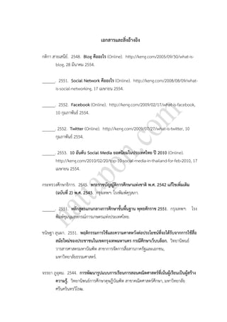 เอกสารและสิ่งอ้างอิง
กติกา สายเสนีย์. 2548. Blog คืออะไร (Online). http://keng.com/2005/09/30/what-is-
blog, 28 มีนาคม 2554.
______. 2551. Social Network คืออะไร (Online). http://keng.com/2008/08/09/what-
is-social-networking, 17 เมษายน 2554.
______. 2552. Facebook (Online). http://keng.com/2009/02/17/what-is-facebook,
10 กุมภาพันธ์ 2554.
______. 2552. Twitter (Online). http://keng.com/2009/07/27/what-is-twitter, 10
กุมภาพันธ์ 2554.
______. 2553. 10 อันดับ Social Media ยอดนิยมในประเทศไทย ปี 2010 (Online).
http://keng.com/2010/02/20/top-10-social-media-in-thailand-for-feb-2010, 17
เมษายน 2554.
กระทรวงศึกษาธิการ. 2545. พระราชบัญญัติการศึกษาแห่งชาติ พ.ศ. 2542 แก้ไขเพิ่มเติม
(ฉบับที่ 2) พ.ศ. 2545. กรุงเทพฯ: โรงพิมพ์คุรุสภา.
______. 2551. หลักสูตรแกนกลางการศึกษาขั้นพื้นฐาน พุทธศักราช 2551. กรุงเทพฯ: โรง
พิมพ์ชุมนุมสหกรณ์การเกษตรแห่งประเทศไทย.
ขนิษฐา ลุนผา. 2551. พฤติกรรมการใช้และความคาดหวังต่อประโยชน์ที่จะได้รับจากการใช้สื่อ
สมัยใหม่ของประชาชนในเขตกรุงเทพมหานคร กรณีศึกษาเว็บบล็อก. วิทยานิพนธ์
วารสารศาสตรมหาบัณฑิต สาขาการจัดการสื่อสารภาครัฐและเอกชน,
มหาวิทยาลัยธรรมศาสตร์.
จรรยา ภูอุดม. 2544. การพัฒนารูปแบบการเรียนการสอนคณิตศาสตร์ที่เน้นผู้เรียนเป็นผู้สร้าง
ความรู้. วิทยานิพนธ์การศึกษาดุษฎีบัณฑิต สาขาคณิตศาสตร์ศึกษา, มหาวิทยาลัย
ศรีนครินทรวิโรฒ.
 