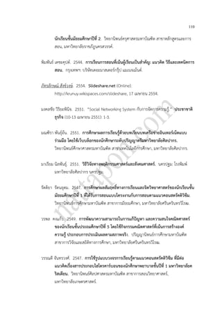 110
นักเรียนชั้นมัธยมศึกษาปีที่ 2. วิทยานิพนธ์ครุศาสตรมหาบัณฑิต สาขาหลักสูตรและการ
สอน, มหาวิทยาลัยราชภัฎนครสวรรค์.
พิมพันธ์ เดชะคุปต์. 2544. การเรียนการสอนที่เน้นผู้เรียนเป็นสาคัญ: แนวคิด วิธีและเทคนิคการ
สอน. กรุงเทพฯ: บริษัทเดอะมาสเตอร์กรุ๊ป แมเนจเม้นต์.
ภัทรลักษณ์ สังข์วงษ์. 2554. Slideshare.net (Online).
http://krunuy.wikispaces.com/slideshare, 17 เมษายน 2554.
มงคลชัย วิริยะพินิจ. 2551. “Social Networking System กับการจัดการความรู้.” ประชาชาติ
ธุรกิจ (10-13 เมษายน 2551): 1-3.
มณฑิรา พันธุ์อ้น. 2551. การศึกษาผลการเรียนรู้ด้วยบทเรียนบทเครือข่ายอินเทอร์เน็ตแบบ
ร่วมมือ โดยใช้เว็บบล็อกของนักศึกษาระดับปริญญาตรีมหาวิทยาลัยศิลปากร.
วิทยานิพนธ์ศึกษาศาสตรมหาบัณฑิต สาขาเทคโนโลยีการศึกษา, มหาวิทยาลัยศิลปากร.
มาเรียม นิลพันธุ์. 2551. วิธีวิจัยทางพฤติกรรมศาสตร์และสังคมศาสตร์. นครปฐม: โรงพิมพ์
มหาวิทยาลัยศิลปากร นครปฐม.
รัตติยา รัตนอุดม. 2547. การศึกษาผลสัมฤทธิ์ทางการเรียนและจิตวิทยาศาสตร์ของนักเรียนชั้น
มัธยมศึกษาปีที่ 1 ที่ได้รับการสอนแบบโครงงานกับการสอนตามแนวคอนสตรัคติวิซึม.
วิทยานิพนธ์การศึกษามหาบัณฑิต สาขาการมัธยมศึกษา, มหาวิทยาลัยศรีนครินทรวิโรฒ.
วรพล คงแก้ว. 2549. การพัฒนาความสามารถในการแก้ปัญหา และความสนใจคณิตศาสตร์
ของนักเรียนชั้นประถมศึกษาปีที่ 5 โดยใช้กิจกรรมคณิตศาสตร์ที่เน้นการสร้างองค์
ความรู้ ประกอบการประเมินผลตามสภาพจริง. ปริญญานิพนธ์การศึกษามหาบัณฑิต
สาขาการวิจัยและสถิติทางการศึกษา, มหาวิทยาลัยศรีนครินทรวิโรฒ.
วรรณดี จันทรวงศ์. 2547. การใช้รูปแบบวงจรการเรียนรู้ตามแนวคอนสตรัคติวิซึม ที่มีต่อ
แนวคิดเรื่องสารประกอบไฮโดรคาร์บอนของนักศึกษาพยาบาลชั้นปีที่ 1 มหาวิทยาลัยค
ริสเตียน. วิทยานิพนธ์ศิลปศาสตรมหาบัณฑิต สาขาการสอนวิทยาศาสตร์,
มหาวิทยาลัยเกษตรศาสตร์.
 