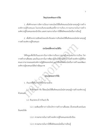 7
วัตถุประสงค์ของการวิจัย
1. เพื่อศึกษาผลการจัดการเรียนการสอนโดยใช้สื่อสังคมออนไลน์ตามทฤษฎีการสร้าง
องค์ความรู้ด้วยตนเอง ในประเด็นของผลสัมฤทธิ์ทางการเรียน ความสามารถในการสร้าง
องค์ความรู้ด้วยตนเองของนักเรียน และความสามารถในการใช้สื่อสังคมออนไลน์ในการเรียนรู้
2. เพื่อศึกษาความพึงพอใจของนักเรียนต่อการเรียนโดยใช้สื่อสังคมออนไลน์ตามทฤษฎี
การสร้างองค์ความรู้ด้วยตนเอง
ประโยชน์ที่คาดว่าจะได้รับ
ได้ข้อมูลเพื่อใช้เป็นแนวทางในการจัดการเรียนการสอนที่เหมาะสมกับการเรียน วิชา
การสร้างงานสื่อผสม และเป็นแนวทางในการพัฒนาผู้เรียนให้เป็นผู้ที่สามารถสร้างองค์ความรู้ได้ด้วย
ตนเอง สามารถเผยแพร่องค์ความรู้สู่สังคมออนไลน์ และใช้สื่อสังคมออนไลน์ในการสร้างและพัฒนา
องค์ความรู้ของตนเองได้อย่างมีคุณภาพ
ขอบเขตของการวิจัย
1. ตัวแปรที่ใช้ในการวิจัยนี้ ประกอบด้วย
1.1 ตัวจัดกระทา คือ วิธีสอนโดยใช้สื่อสังคมออนไลน์ตามทฤษฎีการสร้างองค์ความรู้
ด้วยตนเอง
1.2 ตัวแปรตาม มี 4 ตัวแปร คือ
1.2.1 ผลสัมฤทธิ์ทางการเรียนวิชาการสร้างงานสื่อผสม เรื่องคอมพิวเตอร์และ
อินเทอร์เน็ต
1.2.2 ความสามารถในการสร้างองค์ความรู้ด้วยตนเองของนักเรียน
1.2.3 ความสามารถในการใช้สื่อสังคมออนไลน์ในการเรียนรู้
 