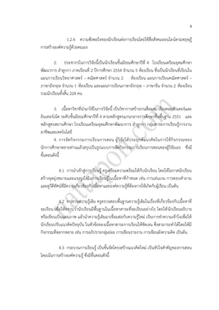 8
1.2.4 ความพึงพอใจของนักเรียนต่อการเรียนโดยใช้สื่อสังคมออนไลน์ตามทฤษฎี
การสร้างองค์ความรู้ด้วยตนเอง
2. ประชากรในการวิจัยนี้เป็นนักเรียนชั้นมัธยมศึกษาปีที่ 4 โรงเรียนเตรียมอุดมศึกษา
พัฒนาการ ลาลูกกา ภาคเรียนที่ 2 ปีการศึกษา 2554 จานวน 5 ห้องเรียน ซึ่งเป็นนักเรียนที่เรียนใน
แผนการเรียนวิทยาศาสตร์ – คณิตศาสตร์ จานวน 2 ห้องเรียน แผนการเรียนคณิตศาสตร์ –
ภาษาอังกฤษ จานวน 1 ห้องเรียน และแผนการเรียนภาษาอังกฤษ – ภาษาจีน จานวน 2 ห้องเรียน
รวมนักเรียนทั้งสิ้น 224 คน
3. เนื้อหาวิชาที่นามาใช้ในการวิจัยนี้ เป็นวิชาการสร้างงานสื่อผสม เรื่องคอมพิวเตอร์และ
อินเทอร์เน็ต ระดับชั้นมัธยมศึกษาปีที่ 4 ตามหลักสูตรแกนกลางการศึกษาขั้นพื้นฐาน 2551 และ
หลักสูตรสถานศึกษา โรงเรียนเตรียมอุดมศึกษาพัฒนาการ ลาลูกกา กลุ่มสาระการเรียนรู้การงาน
อาชีพและเทคโนโลยี
4. การจัดกิจกรรมการเรียนการสอน ผู้วิจัยได้ประยุกต์แนวคิดในการใช้กิจกรรมของ
นักการศึกษาหลายท่านแล้วสรุปเป็นรูปแบบการจัดกิจกรรมการเรียนการสอนของผู้วิจัยเอง ซึ่งมี
ขั้นตอนดังนี้
4.1 การนาเข้าสู่การเรียนรู้ ครูเตรียมความพร้อมให้กับนักเรียน โดยให้โอกาสนักเรียน
สร้างจุดมุ่งหมายและแรงจูงใจในการเรียนรู้ในเนื้อหาที่กาหนด เช่น การเล่นเกม การตอบคาถาม
และดูวีดีทัศน์ที่มีความเกี่ยวข้องกับเนื้อหาและองค์ความรู้ที่ต้องการให้เกิดกับผู้เรียน เป็นต้น
4.2 ทบทวนความรู้เดิม ครูตรวจสอบพื้นฐานความรู้เดิมในเรื่องที่เกี่ยวข้องกับเนื้อหาที่
จะเรียน เพื่อให้ทราบว่านักเรียนมีพื้นฐานในเนื้อหาสาระที่จะเรียนอย่างไร โดยให้นักเรียนอธิบาย
หรือเขียนเป็นแผนภาพ แล้วนาความรู้เดิมมาเชื่อมต่อกับความรู้ใหม่ เป็นการทาความเข้าใจเพื่อให้
นักเรียนปรับแนวคิดปัจจุบัน ในหัวข้อของเนื้อหาสาระการเรียนให้ชัดเจน ซึ่งสามารถทาได้โดยให้มี
กิจกรรมที่หลากหลาย เช่น การอภิปรายกลุ่มย่อย การเขียนรายงาน การเขียนผังความคิด เป็นต้น
4.3 กระบวนการเรียนรู้ เป็นขั้นจัดโครงสร้างแนวคิดใหม่ เป็นหัวใจสาคัญของการสอน
โดยเน้นการสร้างองค์ความรู้ ซึ่งมีขั้นตอนดังนี้
 