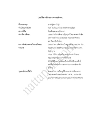 181
ประวัติการศึกษา และการทางาน
ชื่อ–นามสกุล นายณัฐพล บัวอุไร
วัน เดือน ปี ที่เกิด วันที่ 8 เดือนมกราคม พุทธศักราช 2529
สถานที่เกิด จังหวัดพระนครศรีอยุธยา
ประวัติการศึกษา 2551 สาเร็จการศึกษาปริญญาตรีวิทยาศาสตรบัณฑิต
(สาขาวิทยาการคอมพิวเตอร์) คณะวิทยาศาสตร์
มหาวิทยาลัยศิลปากร
ผลงานดีเด่นและ/ หรือรางวัลทาง
วิชาการ
2552 ผ่านการคัดเลือกเป็นครู Master Teacher วิชา
คอมพิวเตอร์ ของสานักงานคณะกรรมการการศึกษา
ขั้นพื้นฐาน
2554 ได้รับรางวัลหนึ่งแสนครูดีของสานักงาน
คณะกรรมการการศึกษาขั้นพื้นฐาน
2554 ได้รับรางวัลพัฒนาเว็บไซต์สื่ออิเล็กทรอนิกส์
ออนไลน์ของสานักงานคณะกรรมการการศึกษาขั้น
พื้นฐาน
ทุนการศึกษาที่ได้รับ ทุนส่งเสริมการผลิตครูที่มีความสามารถพิเศษทาง
วิทยาศาสตร์และคณิตศาสตร์ (สควค.) ของสถาบัน
ส่งเสริมการสอนวิทยาศาสตร์และเทคโนโลยี (สสวท.)
 