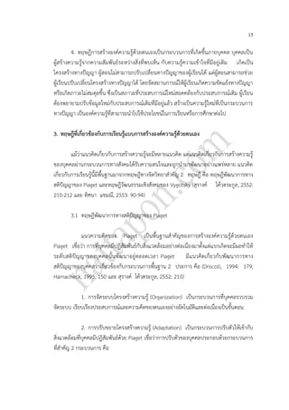 15
4. ทฤษฎีการสร้างองค์ความรู้ด้วยตนเองเป็นกระบวนการที่เกิดขึ้นภายบุคคล บุคคลเป็น
ผู้สร้างความรู้จากความสัมพันธ์ระหว่างสิ่งที่พบเห็น กับความรู้ความเข้าใจที่มีอยู่เดิม เกิดเป็น
โครงสร้างทางปัญญา ผู้สอนไม่สามารถปรับเปลี่ยนทางปัญญาของผู้เรียนได้ แต่ผู้สอนสามารถช่วย
ผู้เรียนปรับเปลี่ยนโครงสร้างทางปัญญาได้ โดยจัดสถานการณ์ให้ผู้เรียนเกิดความขัดแย้งทางปัญญา
หรือเกิดภาวะไม่สมดุลขึ้น ซึ่งเป็นสภาวะที่ประสบการณ์ใหม่สอดคล้องกับประสบการณ์เดิม ผู้เรียน
ต้องพยายามปรับข้อมูลใหม่กับประสบการณ์เดิมที่มีอยู่แล้ว สร้างเป็นความรู้ใหม่ที่เป็นกระบวนการ
ทางปัญญา เป็นองค์ความรู้ที่สามารถนาไปใช้ประโยชน์ในการเรียนหรือการศึกษาต่อไป
3. ทฤษฎีที่เกี่ยวข้องกับการเรียนรู้แบบการสร้างองค์ความรู้ด้วยตนเอง
แม้ว่าแนวคิดเกี่ยวกับการสร้างความรู้จะมีหลายแนวคิด แต่แนวคิดเกี่ยวกับการสร้างความรู้
ของบุคคลผ่านกระบวนการทางสังคมได้รับความสนใจและถูกนามาพัฒนาอย่างแพร่หลาย แนวคิด
เกี่ยวกับการเรียนรู้นี้มีพื้นฐานมาจากทฤษฎีทางจิตวิทยาสาคัญ 2 ทฤษฎี คือ ทฤษฎีพัฒนาการทาง
สติปัญญาของ Piaget และทฤษฎีวัฒนธรรมเชิงสังคมของ Vygotsky (สุรางค์ โค้วตระกูล, 2552:
210-212 และ ทิศนา แขมณี, 2553: 90-94)
3.1 ทฤษฎีพัฒนาการทางสติปัญญาของ Piaget
แนวความคิดของ Piaget เป็นพื้นฐานสาคัญของการสร้างองค์ความรู้ด้วยตนเอง
Piaget เชื่อว่า การที่บุคคลมีปฏิสัมพันธ์กับสิ่งแวดล้อมอย่างต่อเนื่องมาตั้งแต่แรกเกิดจะมีผลทาให้
ระดับสติปัญญาของบุคคลนั้นพัฒนาอยู่ตลอดเวลา Piaget มีแนวคิดเกี่ยวกับพัฒนาการทาง
สติปัญญาของบุคคลว่าเกี่ยวข้องกับกระบวนการพื้นฐาน 2 ประการ คือ (Driscoll, 1994: 179;
Hamacheck, 1995: 150 และ สุรางค์ โค้วตระกูล, 2552: 210)
1. การจัดระบบโครงสร้างความรู้ (Organization) เป็นกระบวนการที่บุคคลรวบรวม
จัดระบบ เรียบเรียงประสบการณ์และความคิดของตนเองอย่างอัตโนมัติและต่อเนื่องเป็นขั้นตอน
2. การปรับขยายโครงสร้างความรู้ (Adaptation) เป็นกระบวนการปรับตัวให้เข้ากับ
สิ่งแวดล้อมที่บุคคลมีปฏิสัมพันธ์ด้วย Piaget เชื่อว่าการปรับตัวของบุคคลประกอบด้วยกระบวนการ
ที่สาคัญ 2 กระบวนการ คือ
 