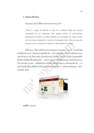 45
2. Weblog หรือ Blog
Wikipedia (2554) ได้ให้ความหมายของ Weblog ไว้ว่า
...Blog is a type of website or part of a website. Blogs are usually
maintained by an individual with regular entries of commentary,
descriptions of events, or other material such as graphics or video. Entries
are commonly displayed in reverse-chronological order. Blog can also be
used as a verb, meaning to maintain or add content to a blog...
ดังนั้น Blog ก็คือการบันทึกบทความของตนเอง (Personal Journal) ลงบนเว็บไซต์
โดยเนื้อหาของ blog นั้นจะครอบคลุมได้ทุกเรื่อง ไม่ว่าจะเป็นเรื่องราวส่วนตัว หรือเป็นบทความ
เฉพาะด้านต่างๆ เช่น เรื่องการเมือง เรื่องกล้องถ่ายรูป เรื่องกีฬา เรื่องธุรกิจ เป็นต้น โดยจุดเด่นที่ทา
ให้บล็อกเป็นที่นิยมก็คือ ผู้เขียนบล็อก จะมีการแสดงความคิดเห็นของตนเอง ใส่ลงไปในบทความ
นั้นๆ โดยบล็อกบางแห่ง จะมีอิทธิพลในการโน้มน้าวจิตใจผู้อ่านสูงมาก แต่ในขณะเดียวกัน บาง
บล็อกก็จะเขียนขึ้นมาเพื่อให้อ่านกันในกลุ่มเฉพาะ เช่นกลุ่มเพื่อน ๆ หรือครอบครัวตนเอง (กติกา
สายเสนีย์, 2548)
ภาพที่ 2 Weblog
 
