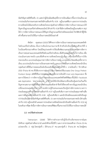 63
นัยสาคัญทางสถิติที่ระดับ .01 แสดงว่าผู้เรียนมีผลสัมฤทธิ์ทางการเรียนเพิ่มมากขึ้นจากก่อนเรียน ผล
การประเมินกิจกรรมตามสภาพจริงมีค่าเฉลี่ยเท่ากับ 4.54 อยู่ในเกณฑ์ดีมาก และจากการประเมิน
ความพึงพอใจได้ผลระดับความพึงพอใจของกลุ่มตัวอย่างที่มีต่อการจัดการเรียนการสอนแบบใช้
ปัญหาเป็นฐานบนเครือข่ายสังคมออนไลน์ มีค่าเท่ากับ 4.38 ซึ่งมีความพึงพอใจอยู่ในเกณฑ์มาก สรุป
ได้ว่า การจัดการเรียนการสอนแบบใช้ปัญหาเป็นฐานบนเครือข่ายสังคมออนไลน์ วิชาฟิสิกส์ ที่ผู้วิจัย
สร้างขึ้นสามารถนาไปใช้ในการเรียนการสอนได้เป็นอย่างดี
ทัดนิดา คุณสนอง (2553) ได้ศึกษาการจัดการเรียนการสอนตามแนวคอนสตรัคติ-
วิสต์บนเครือข่ายสังคม เรื่องการเขียนโปรแกรมภาษาซี สาหรับนักเรียนชั้นมัธยมศึกษาปีที่ 6
โรงเรียนศรีธรรมราชศึกษา โดยมีวัตถุประสงค์การวิจัยเพื่อพัฒนาและหาคุณภาพของการจัดการ
เรียนการสอนตามแนวคอนสตรัคติวิสต์บนเครือข่ายสังคม เพื่อศึกษาผลสัมฤทธิ์ทางการเรียน เพื่อ
ประเมินตามสภาพจริง และเพื่อศึกษาความพึงพอใจของนักเรียน เครื่องมือที่ใช้ในการวิจัย
ประกอบด้วย แบบประเมินคุณภาพการจัดการเรียนการสอน แบบทดสอบวัดผลสัมฤทธิ์ทางการ
เรียน แบบประเมินกิจกรรมการเรียนตามสภาพจริง และแบบประเมินความพึงพอใจของนักเรียน
กลุ่มตัวอย่างที่ใช้ในการทดลองเป็นนักเรียนระดับชั้นมัธยมศึกษาปีที่ 6 ภาคเรียนที่ 2 ปีการศึกษา
2553 จานวน 40 คน ซึ่งได้มาจากการสุ่มแบบกลุ่ม การทดลองใช้แบบแผน One Group Pretest-
Posttest Design สถิติที่ใช้ในการทดสอบผลสัมฤทธิ์ทางการเรียนใช้ t-test แบบ Dependent ซึ่ง
ผลการวิจัยพบว่า การจัดการเรียนการสอนตามแนวคอนสตรัคติวิสต์ที่พัฒนาขึ้นได้นา Facebook
และ Application ของ Facebook มาใช้ โดยให้นักเรียนได้แลกเปลี่ยนเรียนรู้และร่วมกันแก้ไข
ปัญหาตามสถานการณ์ที่ได้รับผ่านกิจกรรมแต่ละสัปดาห์ ซึ่งทาให้โครงสร้างทางปัญญาของนักเรียน
เปลี่ยนแปลงและเกิดเป็นการสร้างองค์ความรู้ด้วยตนเองและเรียนรู้อย่างมีความหมาย ผลการ
ประเมินคุณภาพด้านเนื้อหามีค่าเฉลี่ยเท่ากับ 4.57 อยู่ในระดับดีมาก ผลการประเมินคุณภาพด้านสื่อ
และการนาเสนอมีค่าเฉลี่ยเท่ากับ 4.58 อยู่ในระดับดีมาก และนักเรียนมีคะแนนสอบหลังเรียนสูง
กว่าก่อนเรียนอย่างมีนัยสาคัญทางสถิติที่ระดับ .01 ผลการประเมินกิจกรรมตามสภาพจริง มีค่าเฉลี่ย
เท่ากับ 4.45 อยู่ในระดับดี และผลการประเมินความพึงพอใจของนักเรียนมีค่าเฉลี่ยเท่ากับ 4.52 อยู่
ในระดับมากที่สุด ดังนั้นการจัดการเรียนการสอนที่พัฒนาขึ้นสามารถนาไปใช้ในการเรียนการสอนได้
2.2 งานวิจัยต่างประเทศ
Tekinarslam (2008) ได้ทาการสารวจการรับรู้เกี่ยวกับบล็อกของอาจารย์และ
นักศึกษา กลุ่มตัวอย่างคืออาจารย์ และนักศึกษาชั้นปีที่ 3 และ 4 สาขาประถมศึกษา จานวน 55 คน
แบ่งออกเป็น 2 กลุ่ม โดยกลุ่มที่ 1 มีจานวน 27 คน และกลุ่มที่ 2 จานวน 28 คน โดยผู้สอน
 