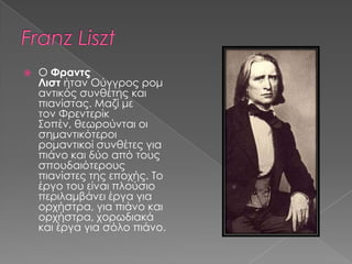  Ο Φραντς
Λιστ ήταν Ούγγρος ρομ
αντικός συνθέτης και
πιανίστας. Μαζί με
τον Φρεντερίκ
Σοπέν, θεωρούνται οι
σημαντικότεροι
ρομαντικοί συνθέτες για
πιάνο και δύο από τους
σπουδαιότερους
πιανίστες της εποχής. Το
έργο του είναι πλούσιο
περιλαμβάνει έργα για
ορχήστρα, για πιάνο και
ορχήστρα, χορωδιακά
και έργα για σόλο πιάνο.
 