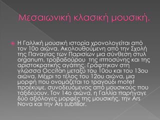  Η Γαλλική μουσική ιστορία χρονολογείται από
τον 10ο αιώνα. Ακολουθούμενη από την Σχολή
της Παναγίας των Παρισίων μια σύνθεση στυλ
organum, τροβαδούρου της ιπποσύνης και της
αριστοκρατικής αγάπης. Γράφτηκαν στη
γλώσσα Occitan μεταξύ του 10ου και του 13ου
αιώνα. Μέχρι το τέλος του 12ου αιώνα, μια
μορφή που ονομάζεται το τραγούδι motet
προέκυψε, συνοδευόμενος από μουσικούς που
ταξιδεύουν. Τον 14ο αιώνα, η Γαλλία παρήγαγε
δύο αξιόλογες μορφές της μουσικής, την Ars
Nova και την Ars subtilior.
 
