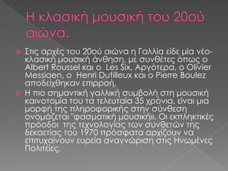  Στις αρχές του 20ού αιώνα η Γαλλία είδε μία νέο-
κλασική μουσική άνθηση, με συνθέτες όπως ο
Albert Roussel και ο Les Six. Αργότερα, ο Olivier
Messiaen, ο Henri Dutilleux και ο Pierre Boulez
αποδείχθηκαν επιρροή.
 Η πιο σημαντική γαλλική συμβολή στη μουσική
καινοτομία του τα τελευταία 35 χρόνια, είναι μια
μορφή της πληροφορικής στην σύνθεση
ονομάζεται "φασματική μουσική». Οι εκπληκτικές
πρόοδοι της τεχνολογίας των συνθετών της
δεκαετίας του 1970 πρόσφατα αρχίζουν να
επιτυχαίνουν ευρεία αναγνώριση στις Ηνωμένες
Πολιτείες.
 
