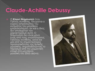 Ο Κλωντ Ντεμπυσσύ ήταν
Γάλλος συνθέτης. Θεωρείται ο
κύριος εκπρόσωπος του
κινήματος του μουσικού
ιμπρεσιονισμού, αν και ο ίδιος
δεν αποδεχόταν τον
χαρακτηρισμό αυτό. Ο
Ντεμπυσσύ δεν είναι μόνο
ένας από τους γνωστότερους
Γάλλους συνθέτες, αλλά και
μία από τις σημαντικότερες
προσωπικότητες της δυτικής
μουσικής, σηματοδοτώντας το
πέρασμα από την ρομαντική
εποχή στη μοντέρνα
μουσική του 20ού αιώνα.
 