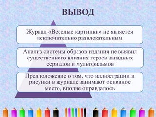 ВЫВОД
Журнал «Веселые картинки» не является
исключительно развлекательным
Анализ системы образов издания не выявил
существенного влияния героев западных
сериалов и мультфильмов
Предположение о том, что иллюстрации и
рисунки в журнале занимают основное
место, вполне оправдалось
 