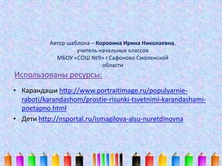 Использованы ресурсы:
• Карандаши http://www.portraitimage.ru/populyarnie-
raboti/karandashom/prostie-risunki-tsvetnimi-karandashami-
poetapno.html
• Дети http://nsportal.ru/ismagilova-alsu-nuretdinovna
Автор шаблона – Коровина Ирина Николаевна,
учитель начальных классов
МБОУ «СОШ №9» г.Сафоново Смоленской
области
 