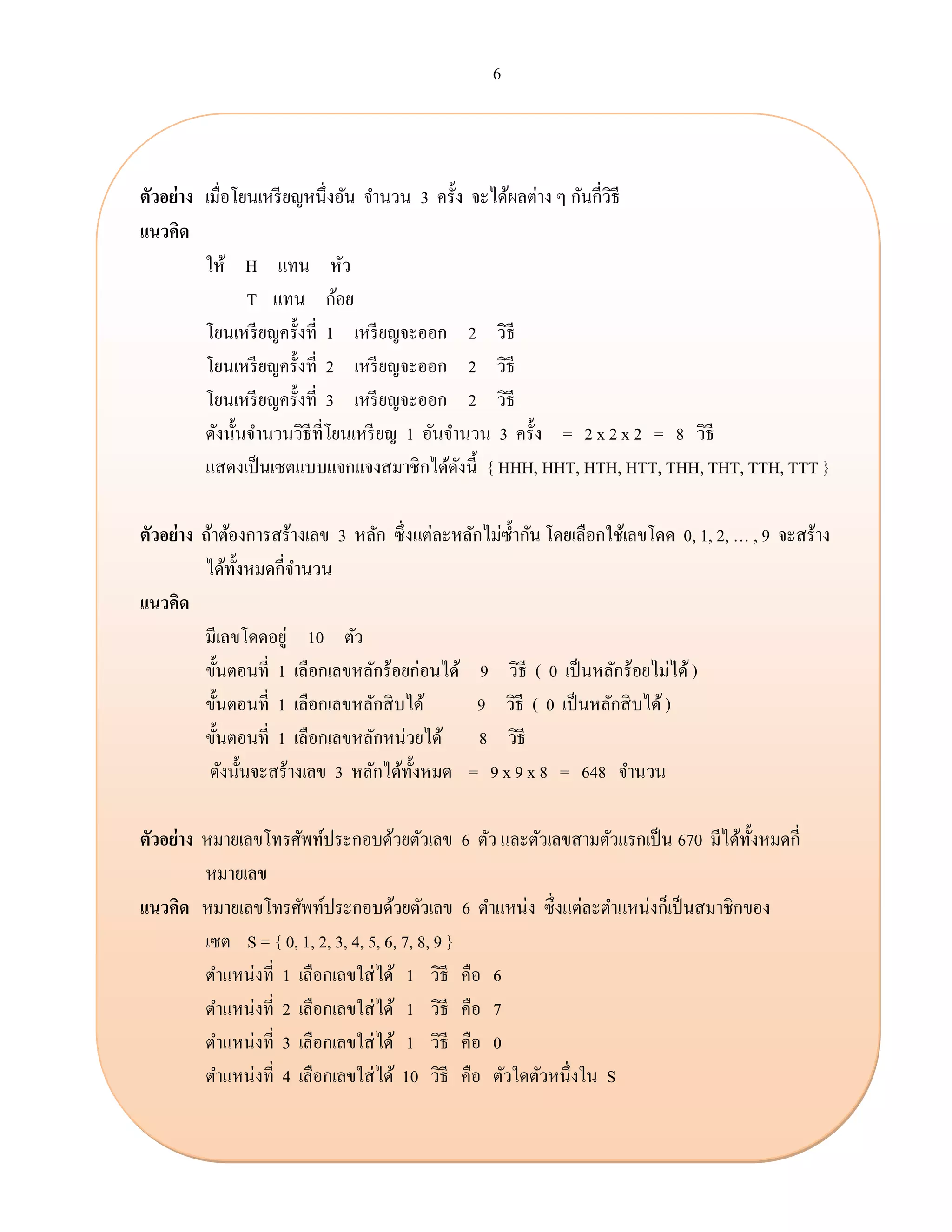 6
ตัวอย่าง เมื่อโยนเหรียญหนึ่งอัน จานวน 3 ครั้ง จะได้ผลต่าง ๆ กันกี่วิธี
แนวคิด
ให้ H แทน หัว
T แทน ก้อย
โยนเหรียญครั้งที่ 1 เหรียญจะออก 2 วิธี
โยนเหรียญครั้งที่ 2 เหรียญจะออก 2 วิธี
โยนเหรียญครั้งที่ 3 เหรียญจะออก 2 วิธี
ดังนั้นจานวนวิธีที่โยนเหรียญ 1 อันจานวน 3 ครั้ง = 2 x 2 x 2 = 8 วิธี
แสดงเป็นเซตแบบแจกแจงสมาชิกได้ดังนี้ { HHH, HHT, HTH, HTT, THH, THT, TTH, TTT }
ตัวอย่าง ถ้าต้องการสร้างเลข 3 หลัก ซึ่งแต่ละหลักไม่ซ้ากัน โดยเลือกใช้เลขโดด 0, 1, 2, … , 9 จะสร้าง
ได้ทั้งหมดกี่จานวน
แนวคิด
มีเลขโดดอยู่ 10 ตัว
ขั้นตอนที่ 1 เลือกเลขหลักร้อยก่อนได้ 9 วิธี ( 0 เป็นหลักร้อยไม่ได้ )
ขั้นตอนที่ 1 เลือกเลขหลักสิบได้ 9 วิธี ( 0 เป็นหลักสิบได้)
ขั้นตอนที่ 1 เลือกเลขหลักหน่วยได้ 8 วิธี
ดังนั้นจะสร้างเลข 3 หลักได้ทั้งหมด = 9 x 9 x 8 = 648 จานวน
ตัวอย่าง หมายเลขโทรศัพท์ประกอบด้วยตัวเลข 6 ตัว และตัวเลขสามตัวแรกเป็น 670 มีได้ทั้งหมดกี่
หมายเลข
แนวคิด หมายเลขโทรศัพท์ประกอบด้วยตัวเลข 6 ตาแหน่ง ซึ่งแต่ละตาแหน่งก็เป็นสมาชิกของ
เซต S = { 0, 1, 2, 3, 4, 5, 6, 7, 8, 9 }
ตาแหน่งที่ 1 เลือกเลขใส่ได้ 1 วิธี คือ 6
ตาแหน่งที่ 2 เลือกเลขใส่ได้ 1 วิธี คือ 7
ตาแหน่งที่ 3 เลือกเลขใส่ได้ 1 วิธี คือ 0
ตาแหน่งที่ 4 เลือกเลขใส่ได้ 10 วิธี คือ ตัวใดตัวหนึ่งใน S
 