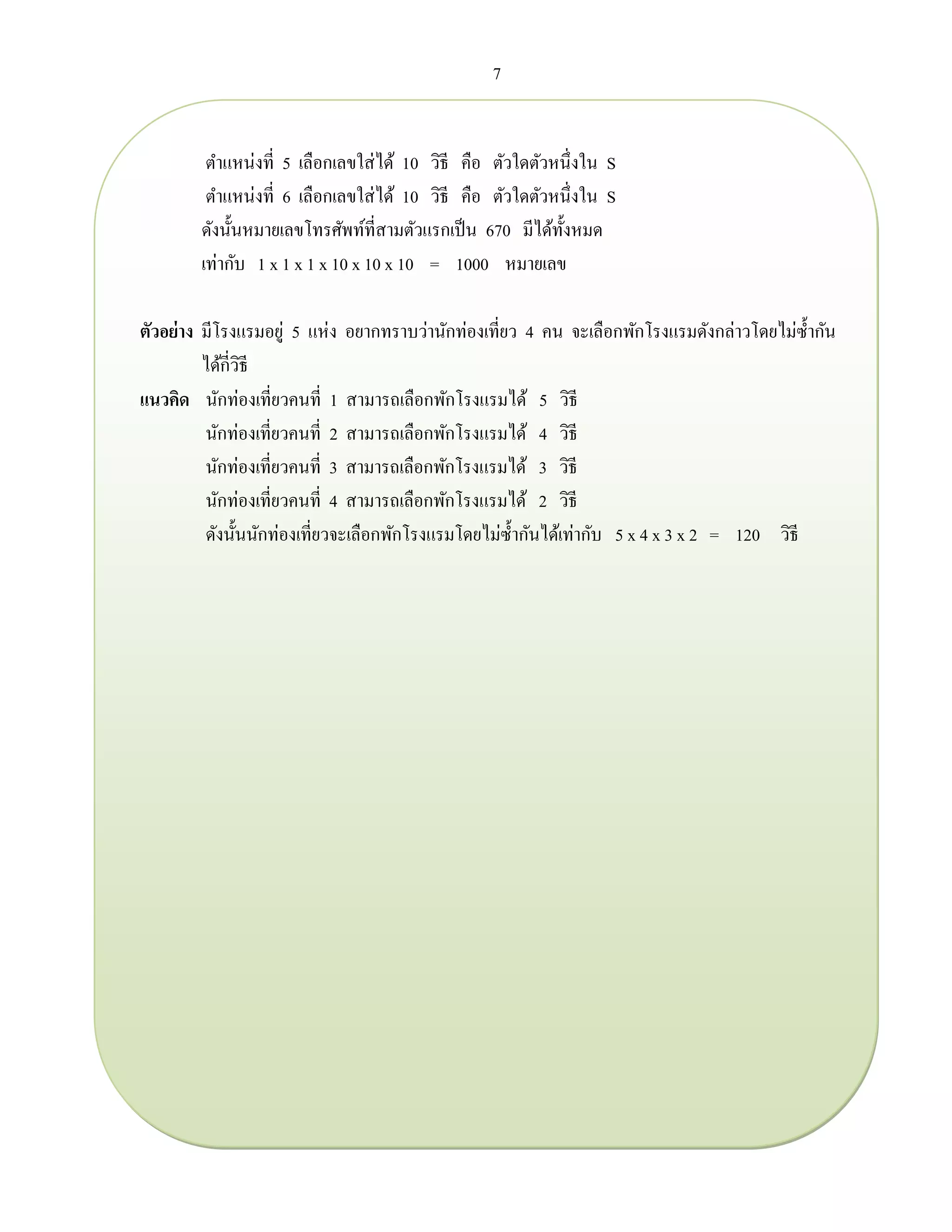 7
ตาแหน่งที่ 5 เลือกเลขใส่ได้ 10 วิธี คือ ตัวใดตัวหนึ่งใน S
ตาแหน่งที่ 6 เลือกเลขใส่ได้ 10 วิธี คือ ตัวใดตัวหนึ่งใน S
ดังนั้นหมายเลขโทรศัพท์ที่สามตัวแรกเป็น 670 มีได้ทั้งหมด
เท่ากับ 1 x 1 x 1 x 10 x 10 x 10 = 1000 หมายเลข
ตัวอย่าง มีโรงแรมอยู่ 5 แห่ง อยากทราบว่านักท่องเที่ยว 4 คน จะเลือกพักโรงแรมดังกล่าวโดยไม่ซ้ากัน
ได้กี่วิธี
แนวคิด นักท่องเที่ยวคนที่ 1 สามารถเลือกพักโรงแรมได้ 5 วิธี
นักท่องเที่ยวคนที่ 2 สามารถเลือกพักโรงแรมได้ 4 วิธี
นักท่องเที่ยวคนที่ 3 สามารถเลือกพักโรงแรมได้ 3 วิธี
นักท่องเที่ยวคนที่ 4 สามารถเลือกพักโรงแรมได้ 2 วิธี
ดังนั้นนักท่องเที่ยวจะเลือกพักโรงแรมโดยไม่ซ้ากันได้เท่ากับ 5 x 4 x 3 x 2 = 120 วิธี
 
