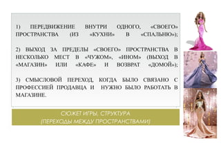 СЮЖЕТ ИГРЫ, СТРУКТУРА
(ПЕРЕХОДЫ МЕЖДУ ПРОСТРАНСТВАМИ)
1) ПЕРЕДВИЖЕНИЕ ВНУТРИ ОДНОГО, «СВОЕГО»
ПРОСТРАНСТВА (ИЗ «КУХНИ» В «СПАЛЬНЮ»);
2) ВЫХОД ЗА ПРЕДЕЛЫ «СВОЕГО» ПРОСТРАНСТВА В
НЕСКОЛЬКО МЕСТ В «ЧУЖОМ», «ИНОМ» (ВЫХОД В
«МАГАЗИН» ИЛИ «КАФЕ» И ВОЗВРАТ «ДОМОЙ»);
3) СМЫСЛОВОЙ ПЕРЕХОД, КОГДА БЫЛО СВЯЗАНО С
ПРОФЕССИЕЙ ПРОДАВЦА И НУЖНО БЫЛО РАБОТАТЬ В
МАГАЗИНЕ.
 