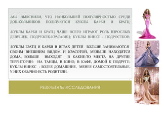РЕЗУЛЬТАТЫ ИССЛЕДОВАНИЯ
-МЫ ВЫЯСНИЛИ, ЧТО НАИБОЛЬШЕЙ ПОПУЛЯРНОСТЬЮ СРЕДИ
ДОШКОЛЬНИКОВ ПОЛЬЗУЮТСЯ КУКЛЫ БАРБИ И БРАТЦ;
-КУКЛЫ БАРБИ И БРАТЦ ЧАЩЕ ВСЕГО ИГРАЮТ РОЛЬ ВЗРОСЛЫХ
ДЕВУШЕК, ПОДРУЖЕК-КРАСАВИЦ; КУКЛЫ ВИНКС - ПОДРОСТКОВ;
-КУКЛЫ БРАТЦ И БАРБИ В ИГРАХ ДЕТЕЙ БОЛЬШЕ ЗАНИМАЮТСЯ
СВОИМ ВНЕШНИМ ВИДОМ И КРАСОТОЙ, МЕНЬШЕ НАХОДЯТСЯ
ДОМА, БОЛЬШЕ ВЫХОДЯТ В КАКИЕ-ТО МЕСТА НА ДРУГИЕ
ТЕРРИТОРИИ: НА ТАНЦЫ, В КИНО, В КАФЕ, ДОМОЙ К ПОДРУГЕ;
КУКЛЫ ВИНКС - БОЛЕЕ ДОМАШНИЕ, МЕНЕЕ САМОСТОЯТЕЛЬНЫЕ,
У НИХ ОБЫЧНО ЕСТЬ РОДИТЕЛИ.
 