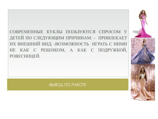 ВЫВОД ПО РАБОТЕ
СОВРЕМЕННЫЕ КУКЛЫ ПОЛЬЗУЮТСЯ СПРОСОМ У
ДЕТЕЙ ПО СЛЕДУЮЩИМ ПРИЧИНАМ: - ПРИВЛЕКАЕТ
ИХ ВНЕШНИЙ ВИД; -ВОЗМОЖНОСТЬ ИГРАТЬ С НИМИ
НЕ КАК С РЕБЕНКОМ, А КАК С ПОДРУЖКОЙ,
РОВЕСНИЦЕЙ.
 