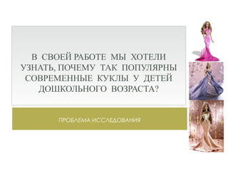 ПРОБЛЕМА ИССЛЕДОВАНИЯ
В СВОЕЙ РАБОТЕ МЫ ХОТЕЛИ
УЗНАТЬ, ПОЧЕМУ ТАК ПОПУЛЯРНЫ
СОВРЕМЕННЫЕ КУКЛЫ У ДЕТЕЙ
ДОШКОЛЬНОГО ВОЗРАСТА?
 