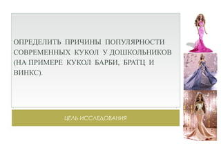 ЦЕЛЬ ИССЛЕДОВАНИЯ
ОПРЕДЕЛИТЬ ПРИЧИНЫ ПОПУЛЯРНОСТИ
СОВРЕМЕННЫХ КУКОЛ У ДОШКОЛЬНИКОВ
(НА ПРИМЕРЕ КУКОЛ БАРБИ, БРАТЦ И
ВИНКС).
 