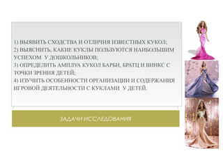 ЗАДАЧИ ИССЛЕДОВАНИЯ
1) ВЫЯВИТЬ СХОДСТВА И ОТЛИЧИЯ ИЗВЕСТНЫХ КУКОЛ;
2) ВЫЯСНИТЬ, КАКИЕ КУКЛЫ ПОЛЬЗУЮТСЯ НАИБОЛЬШИМ
УСПЕХОМ У ДОШКОЛЬНИКОВ;
3) ОПРЕДЕЛИТЬ АМПЛУА КУКОЛ БАРБИ, БРАТЦ И ВИНКС С
ТОЧКИ ЗРЕНИЯ ДЕТЕЙ;
4) ИЗУЧИТЬ ОСОБЕННОСТИ ОРГАНИЗАЦИИ И СОДЕРЖАНИЯ
ИГРОВОЙ ДЕЯТЕЛЬНОСТИ С КУКЛАМИ У ДЕТЕЙ.
 