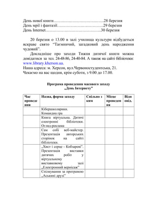 День нової книги……………………………….28 березня
День мрії і фантазії…………………………….29 березня
День Internet…………………………………..30 березня
20 березня о 13.00 в залі училища культури відбудеться
яскраве свято “Таємничий, загадковий день народження
чудовий”.
Докладніше про заходи Тижня дитячої книги можна
довідатися за тел. 24-48-86, 24-40-84. А також на сайті бібліотеки:
www.library.kherson.ua.
Наша адреса: м. Херсон, вул.Червоностудентська, 21.
Чекаємо на вас щодня, крім суботи, з 9.00 до 17.00.
Програма проведення масового заходу
„День Інтернету”
Час
проведе
ння
Назва, форма заходу Спільно з
ким
Місце
проведен
ня
Відп
овід.
Кібершколярики.
Командна гра
Книга віртуальна. Дитячі
електронні бібліотеки.
Огляд-реклама
Сам собі веб-майстер.
Презентація авторських
сторінок на сайті
бібліотеки.
„Хист і серце - Кобзареві”.
Презентація виставки
дитячих робіт у
віртуальному
виставковому залі
„Електронний вернісаж”
Спілкування за програмою
„Аськині друзі”
 